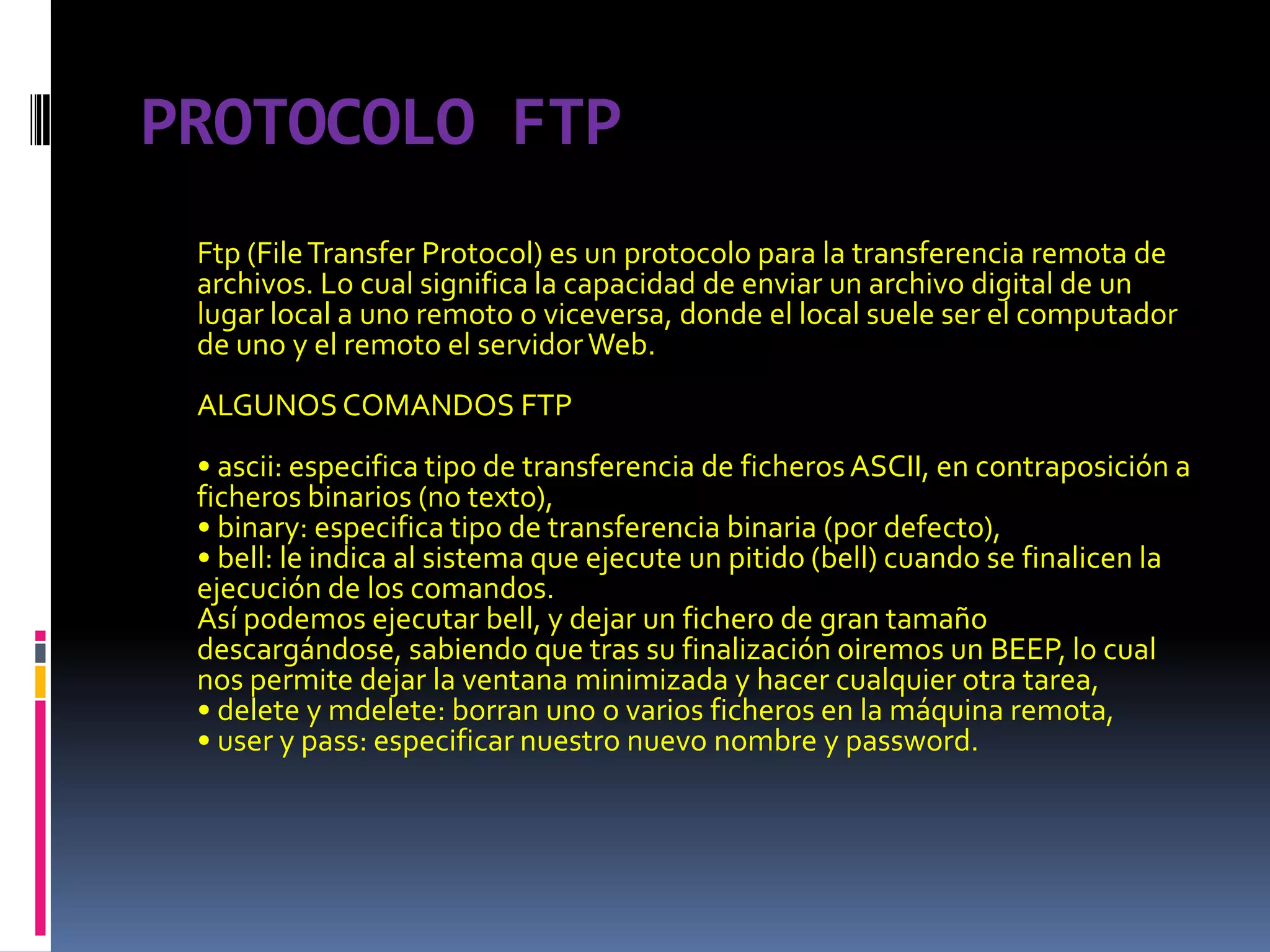 PROTOCOLO FTPFtp (File Transfer Protocol) es un protocolo para la transferencia remota de archivos. Lo cual significa la capacidad de enviar un archivo digital de un lugar local a uno remoto o viceversa, donde el local suele ser el computador de uno y el remoto el servidor Web.ALGUNOS COMANDOS FTP• ascii: especifica tipo de transferencia de ficheros ASCII, en contraposición a ficheros binarios (no texto),• binary: especifica tipo de transferencia binaria (por defecto),• bell: le indica al sistema que ejecute un pitido (bell) cuando se finalicen la ejecución de los comandos.Así podemos ejecutar bell, y dejar un fichero de gran tamaño descargándose, sabiendo que tras su finalización oiremos un BEEP, lo cual nos permite dejar la ventana minimizada y hacer cualquier otra tarea,• delete y mdelete: borran uno o varios ficheros en la máquina remota,• user y pass: especificar nuestro nuevo nombre y password.