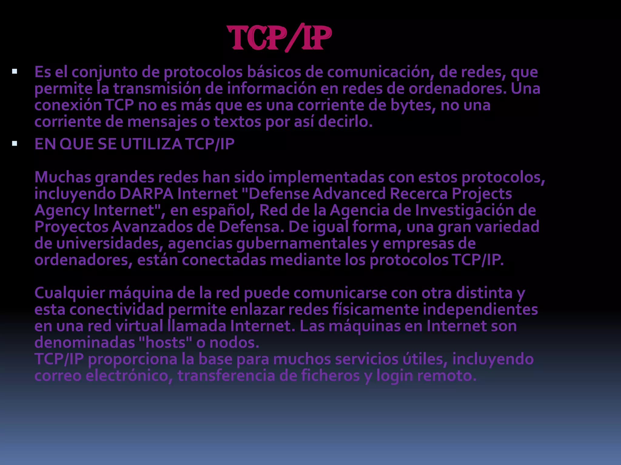TCP/IPEs el conjunto de protocolos básicos de comunicación, de redes, que permite la transmisión de información en redes de ordenadores. Una conexión TCP no es más que es una corriente de bytes, no una corriente de mensajes o textos por así decirlo.EN QUE SE UTILIZA TCP/IPMuchas grandes redes han sido implementadas con estos protocolos, incluyendo DARPA Internet "Defense Advanced Recerca Projects Agency Internet", en español, Red de la Agencia de Investigación de Proyectos Avanzados de Defensa. De igual forma, una gran variedad de universidades, agencias gubernamentales y empresas de ordenadores, están conectadas mediante los protocolos TCP/IP. Cualquier máquina de la red puede comunicarse con otra distinta y esta conectividad permite enlazar redes físicamente independientes en una red virtual llamada Internet. Las máquinas en Internet son denominadas "hosts" o nodos.TCP/IP proporciona la base para muchos servicios útiles, incluyendo correo electrónico, transferencia de ficheros y login remoto.
