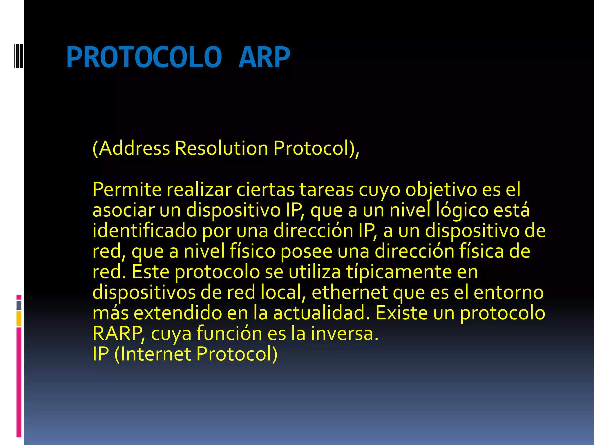 PROTOCOLO ARP(Address Resolution Protocol),Permite realizar ciertas tareas cuyo objetivo es el asociar un dispositivo IP, que a un nivel lógico está identificado por una dirección IP, a un dispositivo de red, que a nivel físico posee una dirección física de red. Este protocolo se utiliza típicamente en dispositivos de red local, ethernet que es el entorno más extendido en la actualidad. Existe un protocolo RARP, cuya función es la inversa.IP (Internet Protocol)