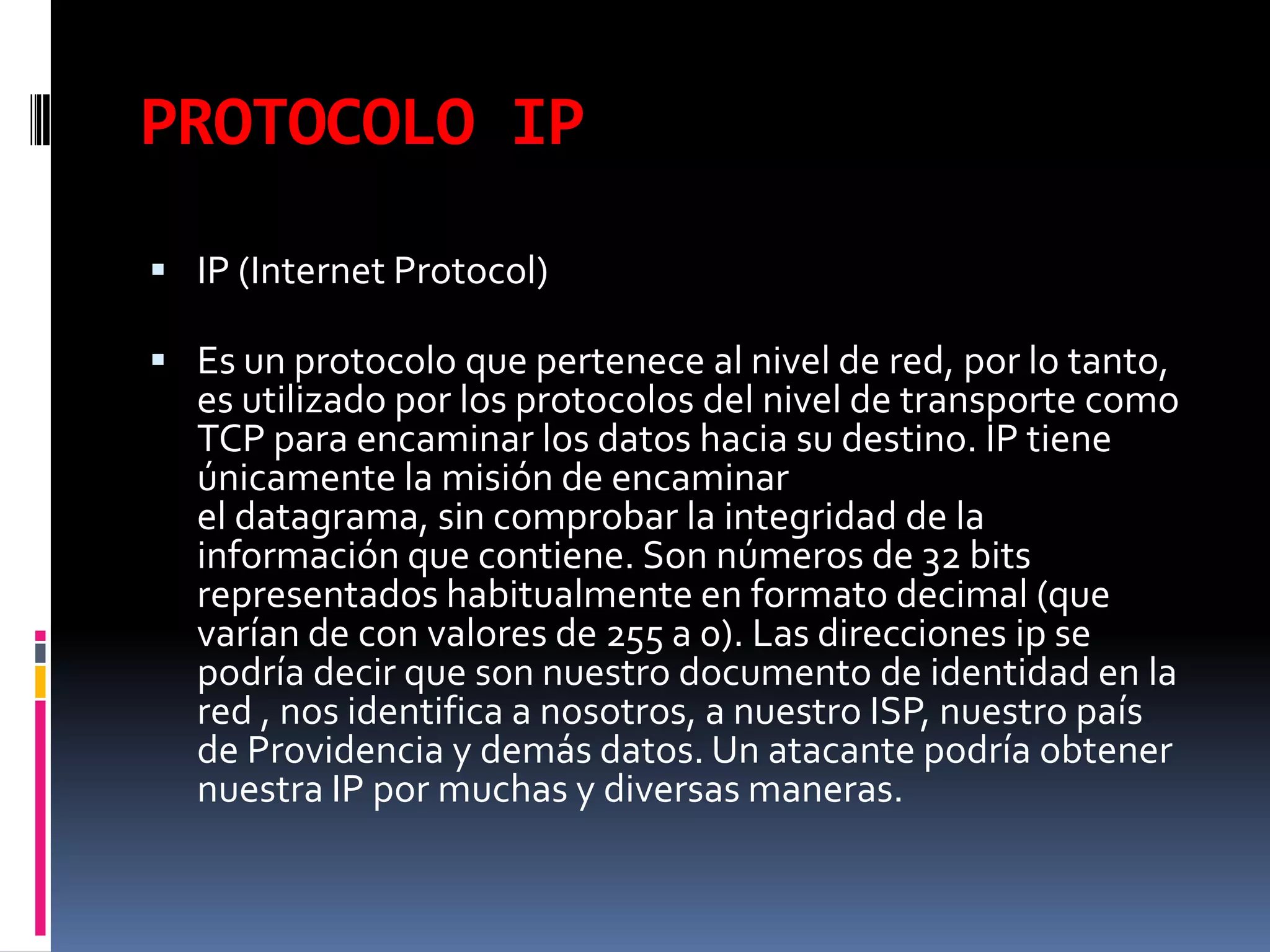 PROTOCOLO IPIP (Internet Protocol)Es un protocolo que pertenece al nivel de red, por lo tanto, es utilizado por los protocolos del nivel de transporte como TCP para encaminar los datos hacia su destino. IP tiene únicamente la misión de encaminarel datagrama, sin comprobar la integridad de la información que contiene. Son números de 32 bits representados habitualmente en formato decimal (que varían de con valores de 255 a 0). Las direcciones ip se podría decir que son nuestro documento de identidad en la red , nos identifica a nosotros, a nuestro ISP, nuestro país de Providencia y demás datos. Un atacante podría obtener nuestra IP por muchas y diversas maneras.