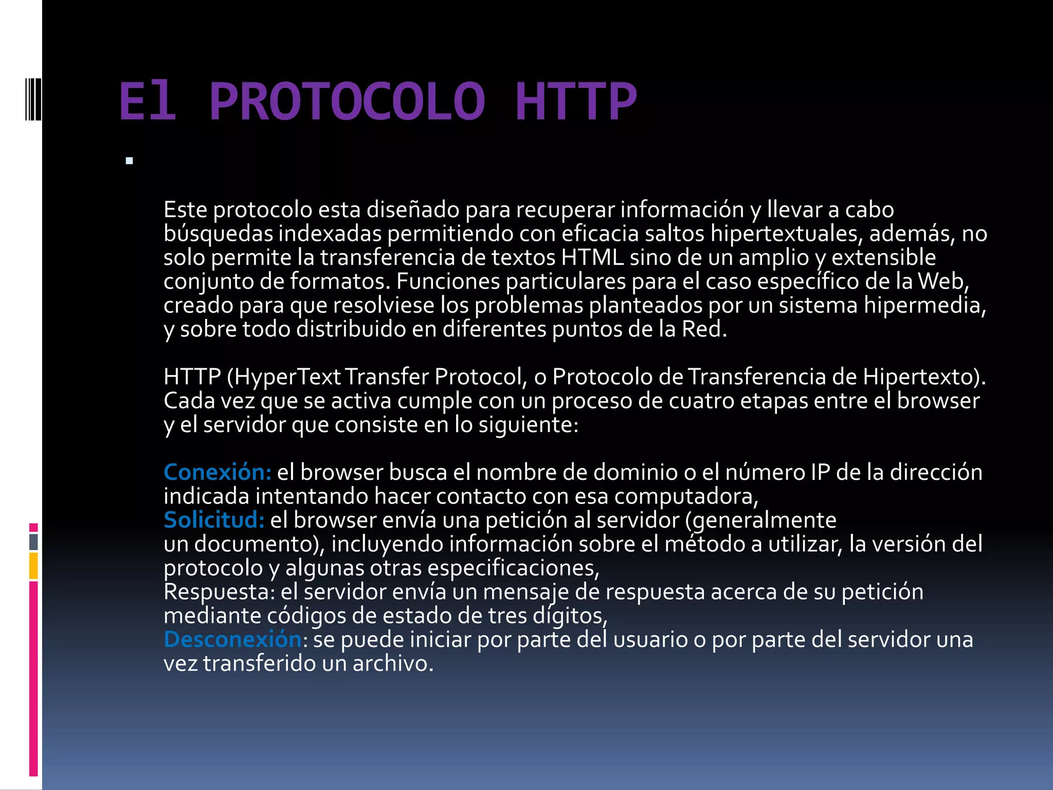 El PROTOCOLO HTTPEste protocolo esta diseñado para recuperar información y llevar a cabo búsquedas indexadas permitiendo con eficacia saltos hipertextuales, además, no solo permite la transferencia de textos HTML sino de un amplio y extensible conjunto de formatos. Funciones particulares para el caso específico de la Web, creado para que resolviese los problemas planteados por un sistema hipermedia, y sobre todo distribuido en diferentes puntos de la Red.HTTP (HyperText Transfer Protocol, o Protocolo de Transferencia de Hipertexto).Cada vez que se activa cumple con un proceso de cuatro etapas entre el browser y el servidor que consiste en lo siguiente:Conexión: el browser busca el nombre de dominio o el número IP de la dirección indicada intentando hacer contacto con esa computadora,Solicitud: el browser envía una petición al servidor (generalmenteun documento), incluyendo información sobre el método a utilizar, la versión del protocolo y algunas otras especificaciones,Respuesta: el servidor envía un mensaje de respuesta acerca de su petición mediante códigos de estado de tres dígitos,Desconexión: se puede iniciar por parte del usuario o por parte del servidor una vez transferido un archivo.