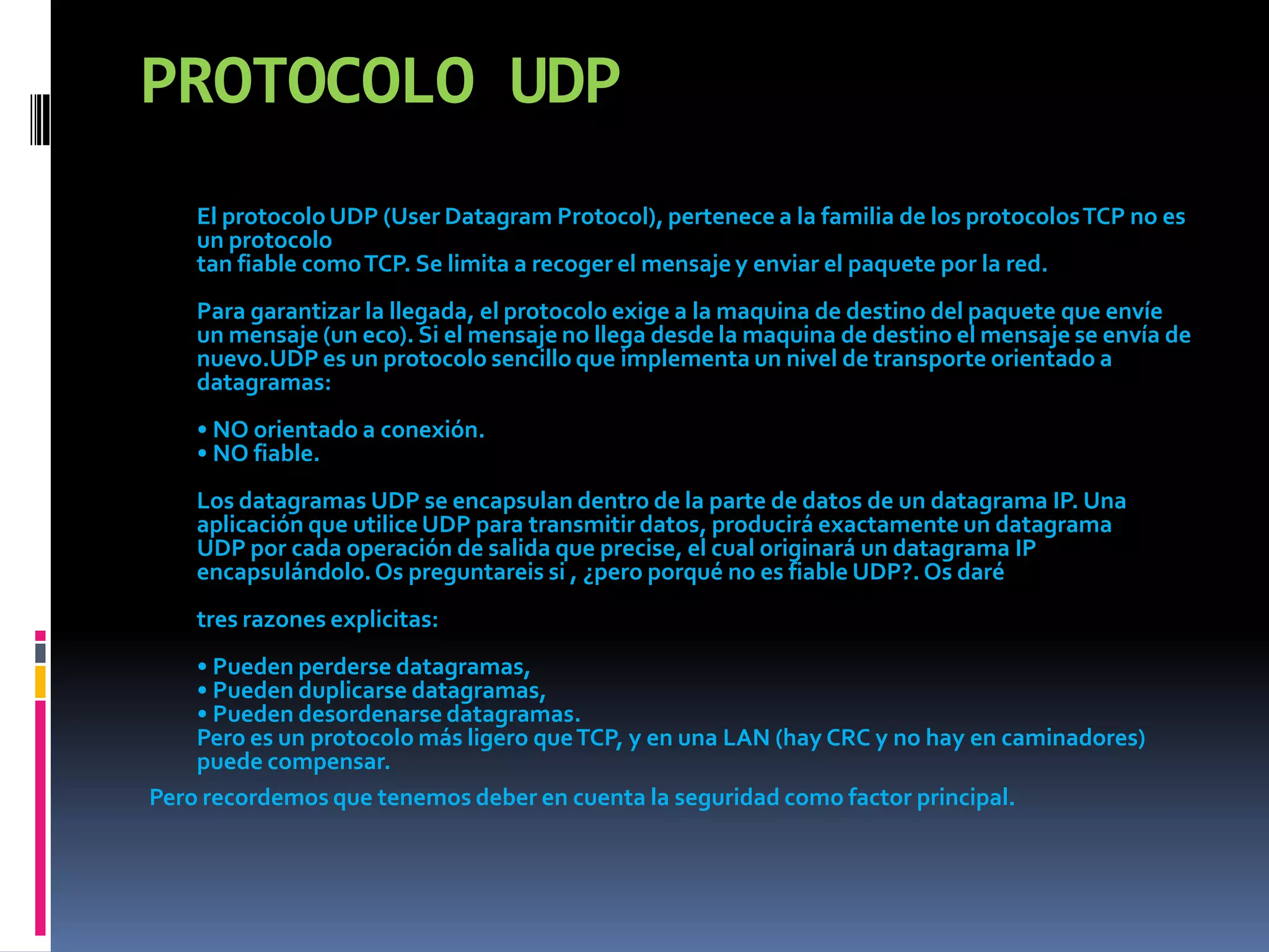 PROTOCOLO UDPEl protocolo UDP (User Datagram Protocol), pertenece a la familia de los protocolos TCP no es un protocolotan fiable como TCP. Se limita a recoger el mensaje y enviar el paquete por la red. Para garantizar la llegada, el protocolo exige a la maquina de destino del paquete que envíe un mensaje (un eco). Si el mensaje no llega desde la maquina de destino el mensaje se envía de nuevo.UDP es un protocolo sencillo que implementa un nivel de transporte orientado a datagramas:• NO orientado a conexión.• NO fiable.Los datagramas UDP se encapsulan dentro de la parte de datos de un datagrama IP. Una aplicación que utilice UDP para transmitir datos, producirá exactamente un datagramaUDP por cada operación de salida que precise, el cual originará un datagrama IP encapsulándolo. Os preguntareis si , ¿pero porqué no es fiable UDP?. Os daré tres razones explicitas:• Pueden perderse datagramas,• Pueden duplicarse datagramas,• Pueden desordenarse datagramas.Pero es un protocolo más ligero que TCP, y en una LAN (hay CRC y no hay en caminadores) puede compensar.Pero recordemos que tenemos deber en cuenta la seguridad como factor principal.