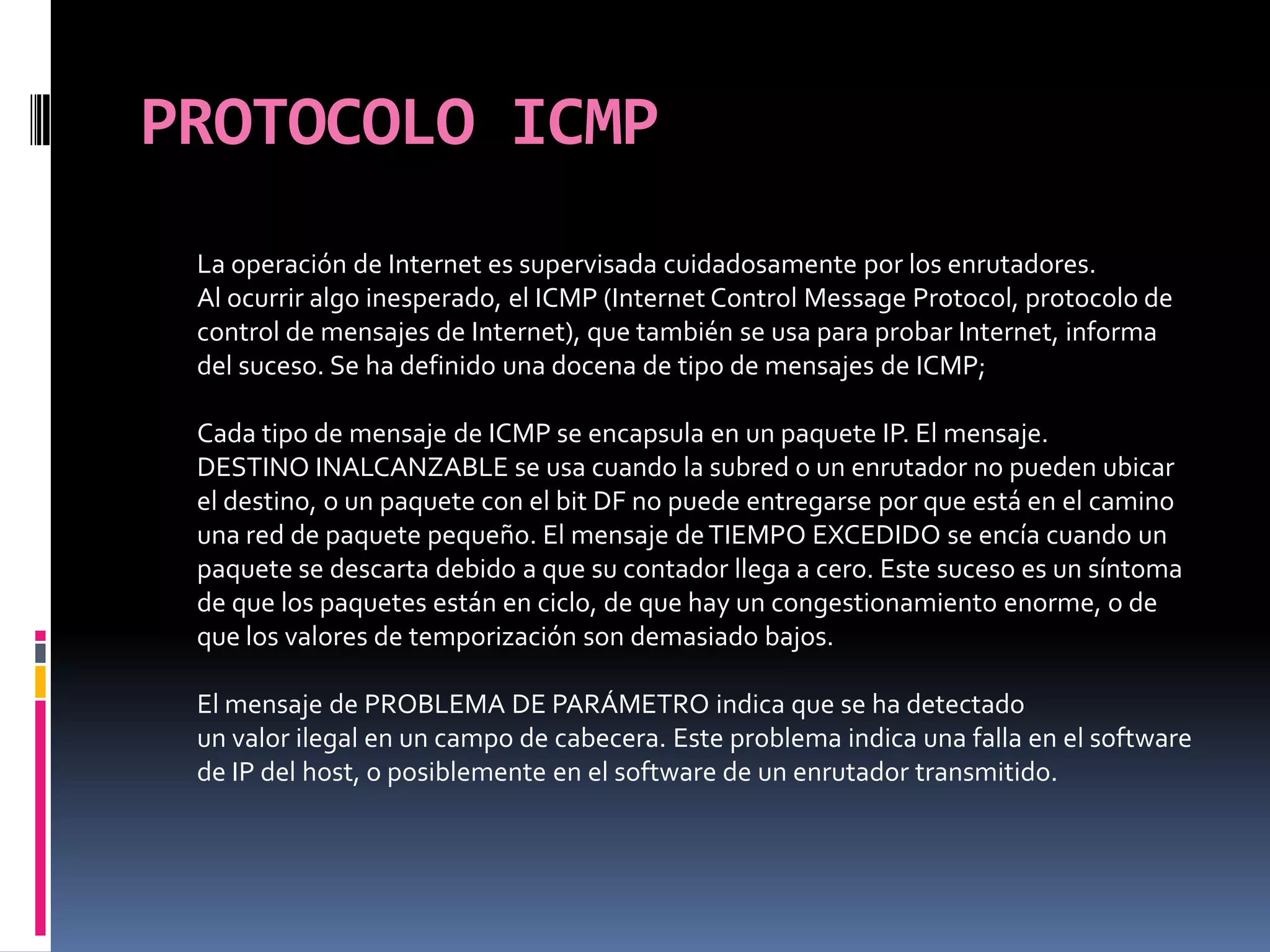 PROTOCOLO ICMPLa operación de Internet es supervisada cuidadosamente por los enrutadores.Al ocurrir algo inesperado, el ICMP (Internet Control Message Protocol, protocolo de control de mensajes de Internet), que también se usa para probar Internet, informa del suceso. Se ha definido una docena de tipo de mensajes de ICMP; Cada tipo de mensaje de ICMP se encapsula en un paquete IP. El mensaje.DESTINO INALCANZABLE se usa cuando la subred o un enrutador no pueden ubicar el destino, o un paquete con el bit DF no puede entregarse por que está en el camino una red de paquete pequeño. El mensaje de TIEMPO EXCEDIDO se encía cuando un paquete se descarta debido a que su contador llega a cero. Este suceso es un síntoma de que los paquetes están en ciclo, de que hay un congestionamiento enorme, o de que los valores de temporización son demasiado bajos. El mensaje de PROBLEMA DE PARÁMETRO indica que se ha detectadoun valor ilegal en un campo de cabecera. Este problema indica una falla en el software de IP del host, o posiblemente en el software de un enrutador transmitido.