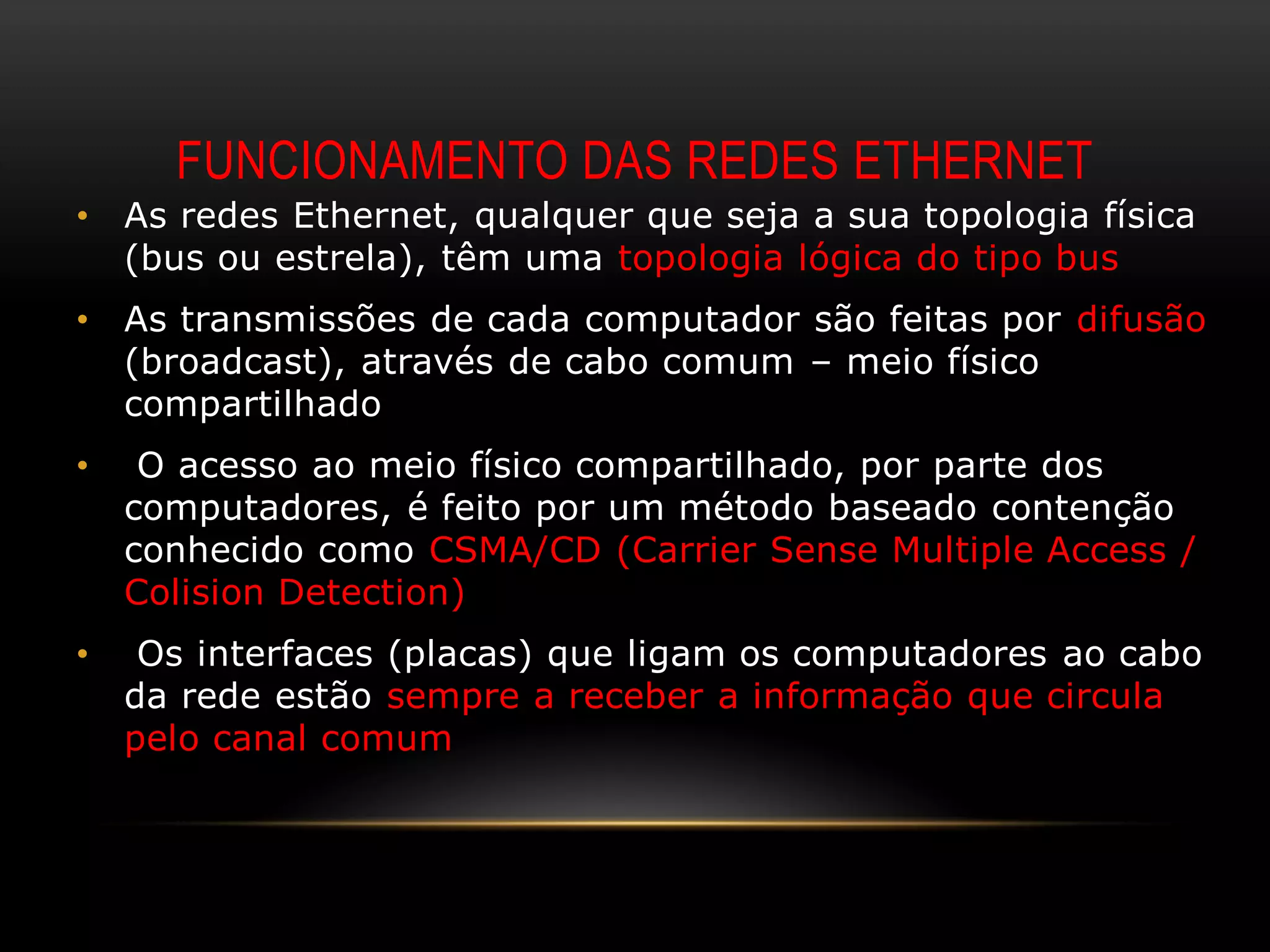 FUNCIONAMENTO DAS REDES ETHERNET
•   As redes Ethernet, qualquer que seja a sua topologia física
    (bus ou estrela), têm uma topologia lógica do tipo bus
•   As transmissões de cada computador são feitas por difusão
    (broadcast), através de cabo comum – meio físico
    compartilhado
•    O acesso ao meio físico compartilhado, por parte dos
    computadores, é feito por um método baseado contenção
    conhecido como CSMA/CD (Carrier Sense Multiple Access /
    Colision Detection)
•    Os interfaces (placas) que ligam os computadores ao cabo
    da rede estão sempre a receber a informação que circula
    pelo canal comum
 