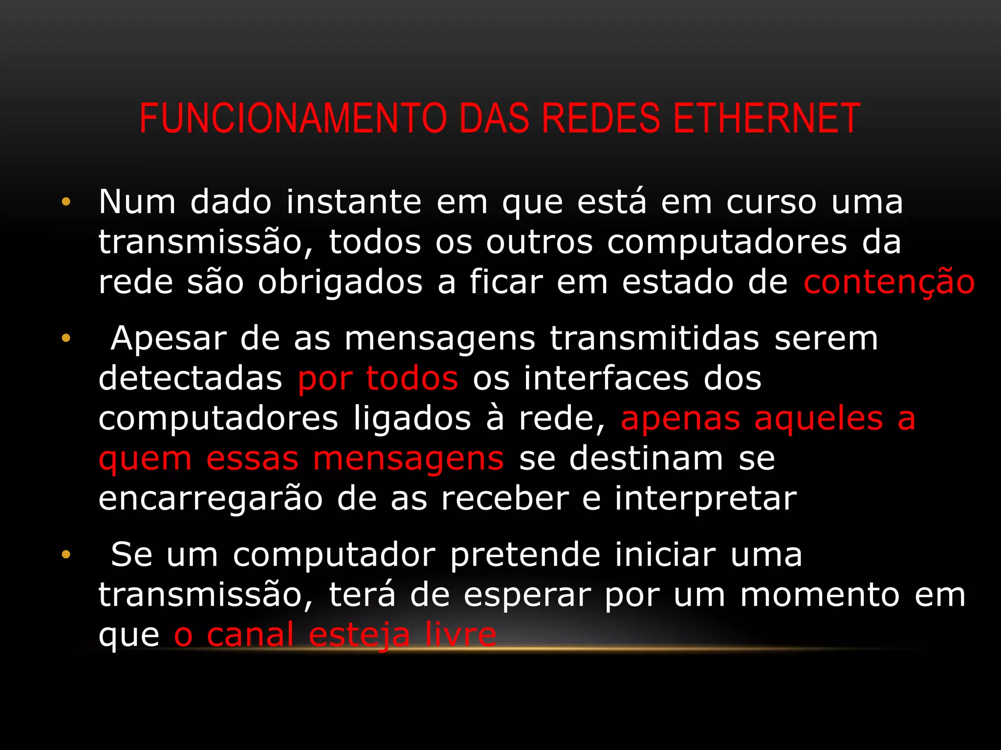 FUNCIONAMENTO DAS REDES ETHERNET
• Num dado instante em que está em curso uma
  transmissão, todos os outros computadores da
  rede são obrigados a ficar em estado de contenção
•    Apesar de as mensagens transmitidas serem
    detectadas por todos os interfaces dos
    computadores ligados à rede, apenas aqueles a
    quem essas mensagens se destinam se
    encarregarão de as receber e interpretar
•    Se um computador pretende iniciar uma
    transmissão, terá de esperar por um momento em
    que o canal esteja livre
 