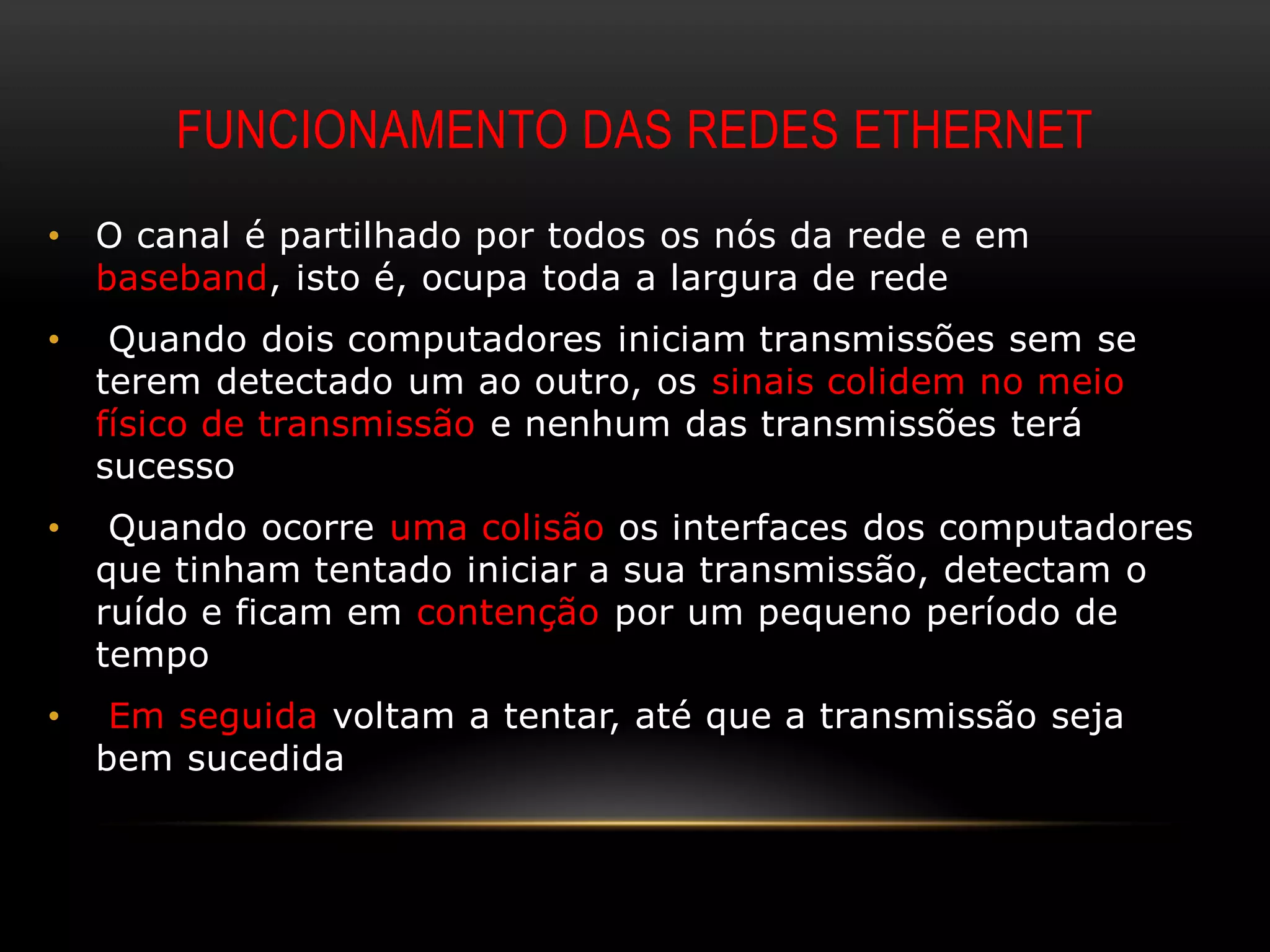 FUNCIONAMENTO DAS REDES ETHERNET
•   O canal é partilhado por todos os nós da rede e em
    baseband, isto é, ocupa toda a largura de rede
•    Quando dois computadores iniciam transmissões sem se
    terem detectado um ao outro, os sinais colidem no meio
    físico de transmissão e nenhum das transmissões terá
    sucesso
•    Quando ocorre uma colisão os interfaces dos computadores
    que tinham tentado iniciar a sua transmissão, detectam o
    ruído e ficam em contenção por um pequeno período de
    tempo
•    Em seguida voltam a tentar, até que a transmissão seja
    bem sucedida
 