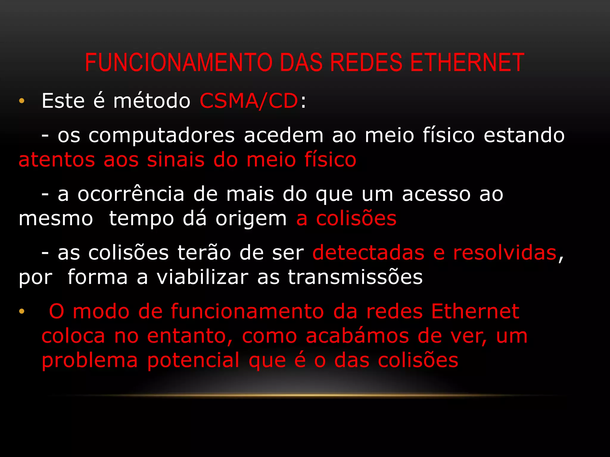 FUNCIONAMENTO DAS REDES ETHERNET
• Este é método CSMA/CD:
  - os computadores acedem ao meio físico estando
atentos aos sinais do meio físico
 - a ocorrência de mais do que um acesso ao
mesmo tempo dá origem a colisões
  - as colisões terão de ser detectadas e resolvidas,
por forma a viabilizar as transmissões
•    O modo de funcionamento da redes Ethernet
    coloca no entanto, como acabámos de ver, um
    problema potencial que é o das colisões
 