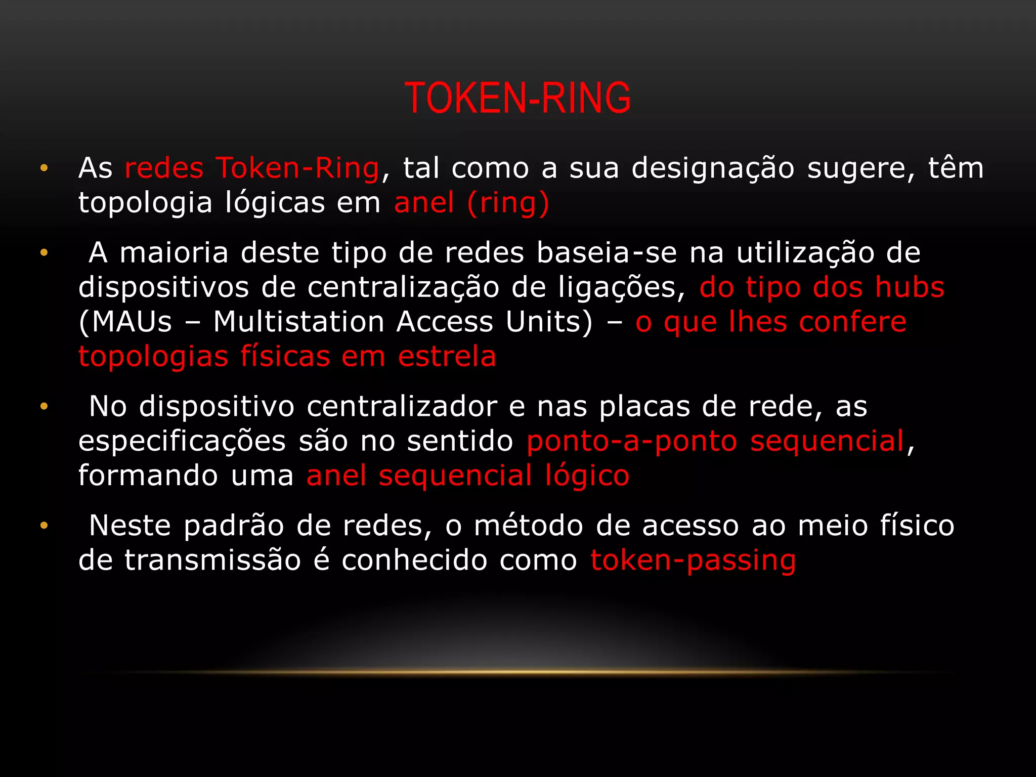 TOKEN-RING
•   As redes Token-Ring, tal como a sua designação sugere, têm
    topologia lógicas em anel (ring)
•    A maioria deste tipo de redes baseia-se na utilização de
    dispositivos de centralização de ligações, do tipo dos hubs
    (MAUs – Multistation Access Units) – o que lhes confere
    topologias físicas em estrela
•    No dispositivo centralizador e nas placas de rede, as
    especificações são no sentido ponto-a-ponto sequencial,
    formando uma anel sequencial lógico
•    Neste padrão de redes, o método de acesso ao meio físico
    de transmissão é conhecido como token-passing
 