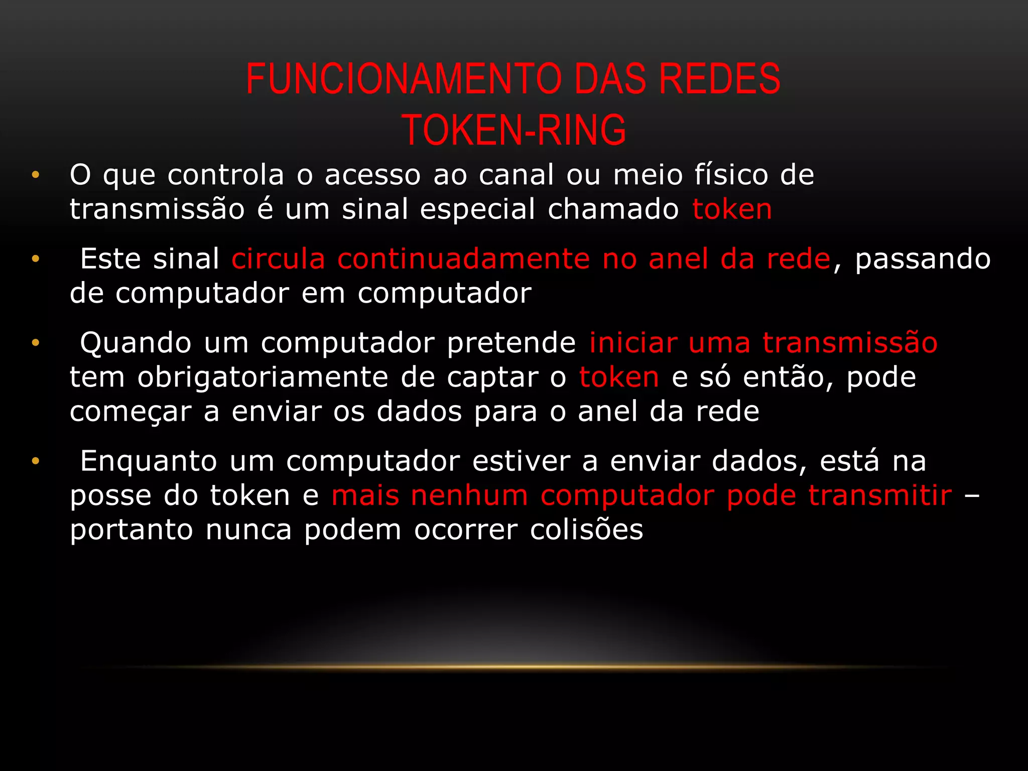 FUNCIONAMENTO DAS REDES
                      TOKEN-RING
•   O que controla o acesso ao canal ou meio físico de
    transmissão é um sinal especial chamado token
•    Este sinal circula continuadamente no anel da rede, passando
    de computador em computador
•    Quando um computador pretende iniciar uma transmissão
    tem obrigatoriamente de captar o token e só então, pode
    começar a enviar os dados para o anel da rede
•    Enquanto um computador estiver a enviar dados, está na
    posse do token e mais nenhum computador pode transmitir –
    portanto nunca podem ocorrer colisões
 