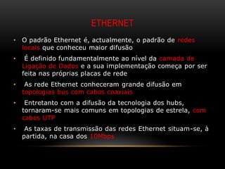 ETHERNET
•   O padrão Ethernet é, actualmente, o padrão de redes
    locais que conheceu maior difusão
•    É definido fundamentalmente ao nível da camada de
    Ligação de Dados e a sua implementação começa por ser
    feita nas próprias placas de rede
•    As rede Ethernet conheceram grande difusão em
    topologias bus com cabos coaxiais
•    Entretanto com a difusão da tecnologia dos hubs,
    tornaram-se mais comuns em topologias de estrela, com
    cabos UTP
•    As taxas de transmissão das redes Ethernet situam-se, à
    partida, na casa dos 10Mbps
 