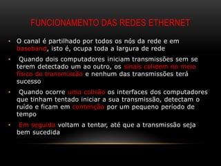FUNCIONAMENTO DAS REDES ETHERNET
•   O canal é partilhado por todos os nós da rede e em
    baseband, isto é, ocupa toda a largura de rede
•    Quando dois computadores iniciam transmissões sem se
    terem detectado um ao outro, os sinais colidem no meio
    físico de transmissão e nenhum das transmissões terá
    sucesso
•    Quando ocorre uma colisão os interfaces dos computadores
    que tinham tentado iniciar a sua transmissão, detectam o
    ruído e ficam em contenção por um pequeno período de
    tempo
•    Em seguida voltam a tentar, até que a transmissão seja
    bem sucedida
 