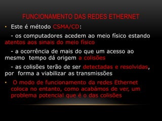 FUNCIONAMENTO DAS REDES ETHERNET
• Este é método CSMA/CD:
  - os computadores acedem ao meio físico estando
atentos aos sinais do meio físico
 - a ocorrência de mais do que um acesso ao
mesmo tempo dá origem a colisões
  - as colisões terão de ser detectadas e resolvidas,
por forma a viabilizar as transmissões
•    O modo de funcionamento da redes Ethernet
    coloca no entanto, como acabámos de ver, um
    problema potencial que é o das colisões
 