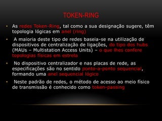 TOKEN-RING
•   As redes Token-Ring, tal como a sua designação sugere, têm
    topologia lógicas em anel (ring)
•    A maioria deste tipo de redes baseia-se na utilização de
    dispositivos de centralização de ligações, do tipo dos hubs
    (MAUs – Multistation Access Units) – o que lhes confere
    topologias físicas em estrela
•    No dispositivo centralizador e nas placas de rede, as
    especificações são no sentido ponto-a-ponto sequencial,
    formando uma anel sequencial lógico
•    Neste padrão de redes, o método de acesso ao meio físico
    de transmissão é conhecido como token-passing
 