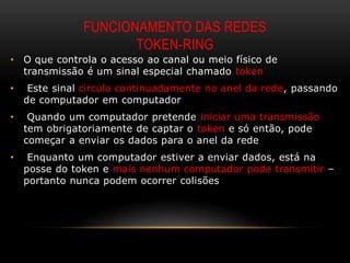 FUNCIONAMENTO DAS REDES
                      TOKEN-RING
•   O que controla o acesso ao canal ou meio físico de
    transmissão é um sinal especial chamado token
•    Este sinal circula continuadamente no anel da rede, passando
    de computador em computador
•    Quando um computador pretende iniciar uma transmissão
    tem obrigatoriamente de captar o token e só então, pode
    começar a enviar os dados para o anel da rede
•    Enquanto um computador estiver a enviar dados, está na
    posse do token e mais nenhum computador pode transmitir –
    portanto nunca podem ocorrer colisões
 