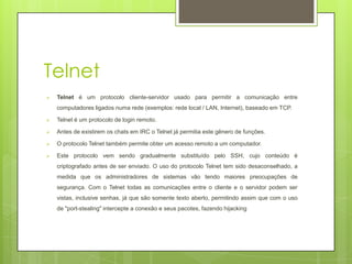 Telnet
   Telnet é um protocolo cliente-servidor usado para permitir a comunicação entre
    computadores ligados numa rede (exemplos: rede local / LAN, Internet), baseado em TCP.

   Telnet é um protocolo de login remoto.

   Antes de existirem os chats em IRC o Telnet já permitia este gênero de funções.

   O protocolo Telnet também permite obter um acesso remoto a um computador.

   Este protocolo vem sendo gradualmente substituído pelo SSH, cujo conteúdo é
    criptografado antes de ser enviado. O uso do protocolo Telnet tem sido desaconselhado, a
    medida que os administradores de sistemas vão tendo maiores preocupações de
    segurança. Com o Telnet todas as comunicações entre o cliente e o servidor podem ser
    vistas, inclusive senhas, já que são somente texto aberto, permitindo assim que com o uso
    de "port-stealing" intercepte a conexão e seus pacotes, fazendo hijacking
 