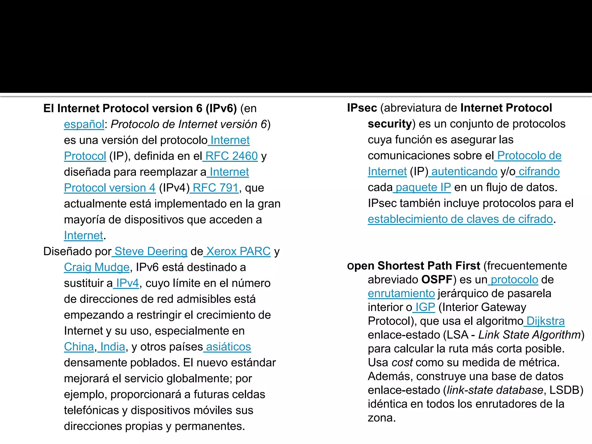 El Internet Protocol version 6 (IPv6) (en        IPsec (abreviatura de Internet Protocol
    español: Protocolo de Internet versión 6)        security) es un conjunto de protocolos
    es una versión del protocolo Internet            cuya función es asegurar las
    Protocol (IP), definida en el RFC 2460 y         comunicaciones sobre el Protocolo de
    diseñada para reemplazar a Internet              Internet (IP) autenticando y/o cifrando
    Protocol version 4 (IPv4) RFC 791, que           cada paquete IP en un flujo de datos.
    actualmente está implementado en la gran         IPsec también incluye protocolos para el
    mayoría de dispositivos que acceden a            establecimiento de claves de cifrado.
    Internet.
Diseñado por Steve Deering de Xerox PARC y
    Craig Mudge, IPv6 está destinado a           Open  Shortest Path First (frecuentemente
    sustituir a IPv4, cuyo límite en el número       abreviado OSPF) es un protocolo de
    de direcciones de red admisibles está            enrutamiento jerárquico de pasarela
                                                     interior o IGP (Interior Gateway
    empezando a restringir el crecimiento de
                                                     Protocol), que usa el algoritmo Dijkstra
    Internet y su uso, especialmente en              enlace-estado (LSA - Link State Algorithm)
    China, India, y otros países asiáticos           para calcular la ruta más corta posible.
    densamente poblados. El nuevo estándar           Usa cost como su medida de métrica.
    mejorará el servicio globalmente; por            Además, construye una base de datos
    ejemplo, proporcionará a futuras celdas          enlace-estado (link-state database, LSDB)
                                                     idéntica en todos los enrutadores de la
    telefónicas y dispositivos móviles sus
                                                     zona.
    direcciones propias y permanentes.
 