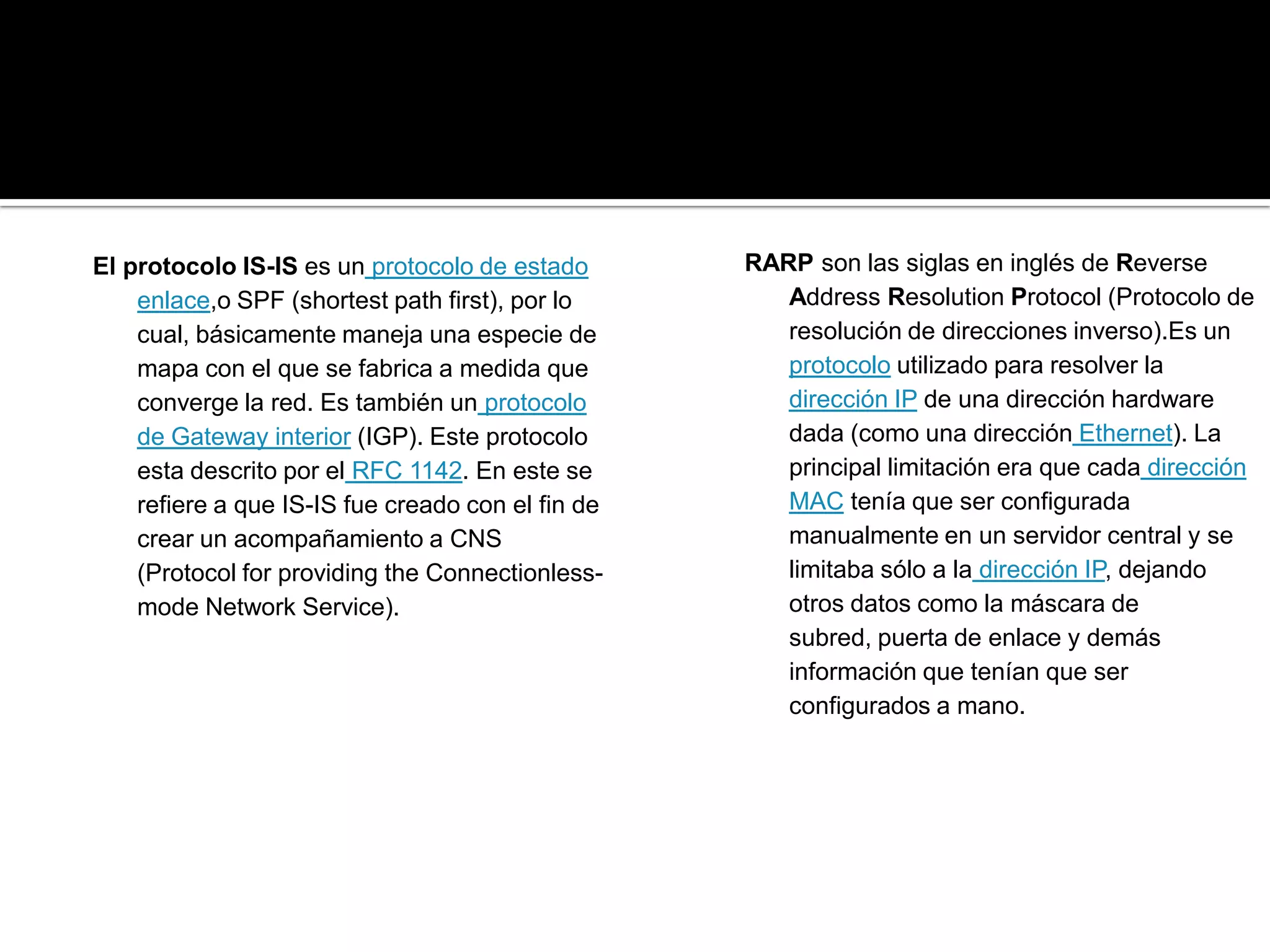 El protocolo IS-IS es un protocolo de estado       RARP son las siglas en inglés de Reverse
    enlace,o SPF (shortest path first), por lo        Address Resolution Protocol (Protocolo de
    cual, básicamente maneja una especie de           resolución de direcciones inverso).Es un
    mapa con el que se fabrica a medida que           protocolo utilizado para resolver la
    converge la red. Es también un protocolo          dirección IP de una dirección hardware
    de Gateway interior (IGP). Este protocolo         dada (como una dirección Ethernet). La
    esta descrito por el RFC 1142. En este se         principal limitación era que cada dirección
    refiere a que IS-IS fue creado con el fin de      MAC tenía que ser configurada
    crear un acompañamiento a CNS                     manualmente en un servidor central y se
    (Protocol for providing the Connectionless-       limitaba sólo a la dirección IP, dejando
    mode Network Service).                            otros datos como la máscara de
                                                      subred, puerta de enlace y demás
                                                      información que tenían que ser
                                                      configurados a mano.
 