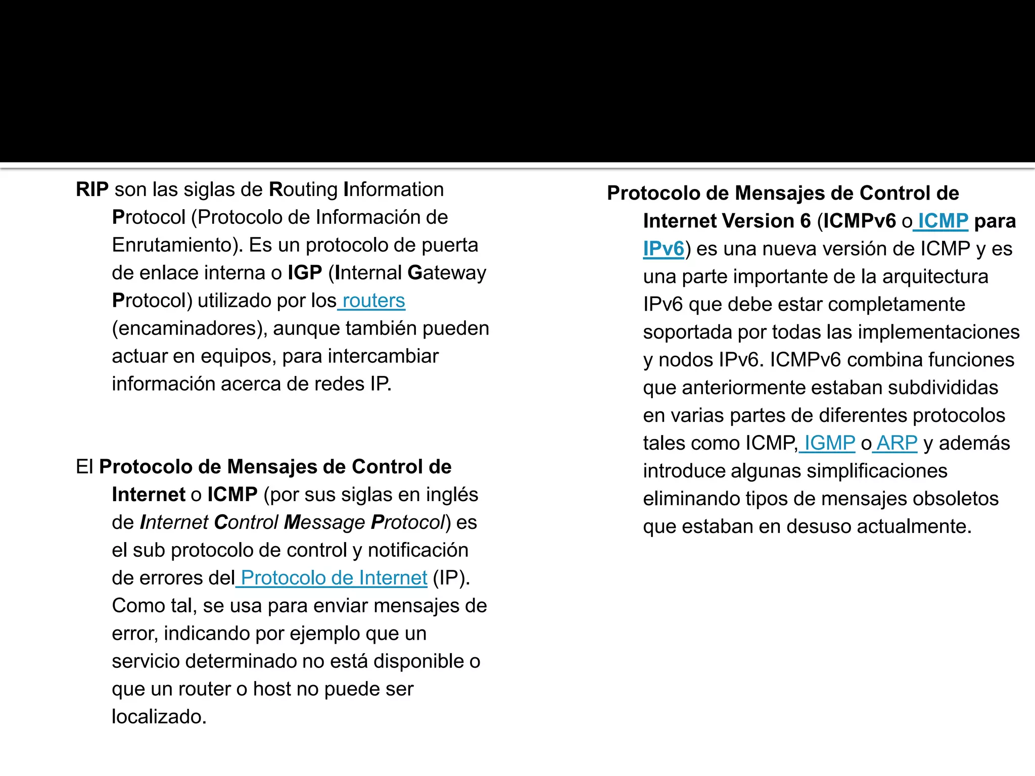 RIP son las siglas de Routing Information        Protocolo de Mensajes de Control de
   Protocol (Protocolo de Información de            Internet Version 6 (ICMPv6 o ICMP para
   Enrutamiento). Es un protocolo de puerta         IPv6) es una nueva versión de ICMP y es
   de enlace interna o IGP (Internal Gateway        una parte importante de la arquitectura
   Protocol) utilizado por los routers              IPv6 que debe estar completamente
   (encaminadores), aunque también pueden           soportada por todas las implementaciones
   actuar en equipos, para intercambiar             y nodos IPv6. ICMPv6 combina funciones
   información acerca de redes IP.                  que anteriormente estaban subdivididas
                                                    en varias partes de diferentes protocolos
                                                    tales como ICMP, IGMP o ARP y además
El Protocolo de Mensajes de Control de              introduce algunas simplificaciones
    Internet o ICMP (por sus siglas en inglés       eliminando tipos de mensajes obsoletos
    de Internet Control Message Protocol) es        que estaban en desuso actualmente.
    el sub protocolo de control y notificación
    de errores del Protocolo de Internet (IP).
    Como tal, se usa para enviar mensajes de
    error, indicando por ejemplo que un
    servicio determinado no está disponible o
    que un router o host no puede ser
    localizado.
 