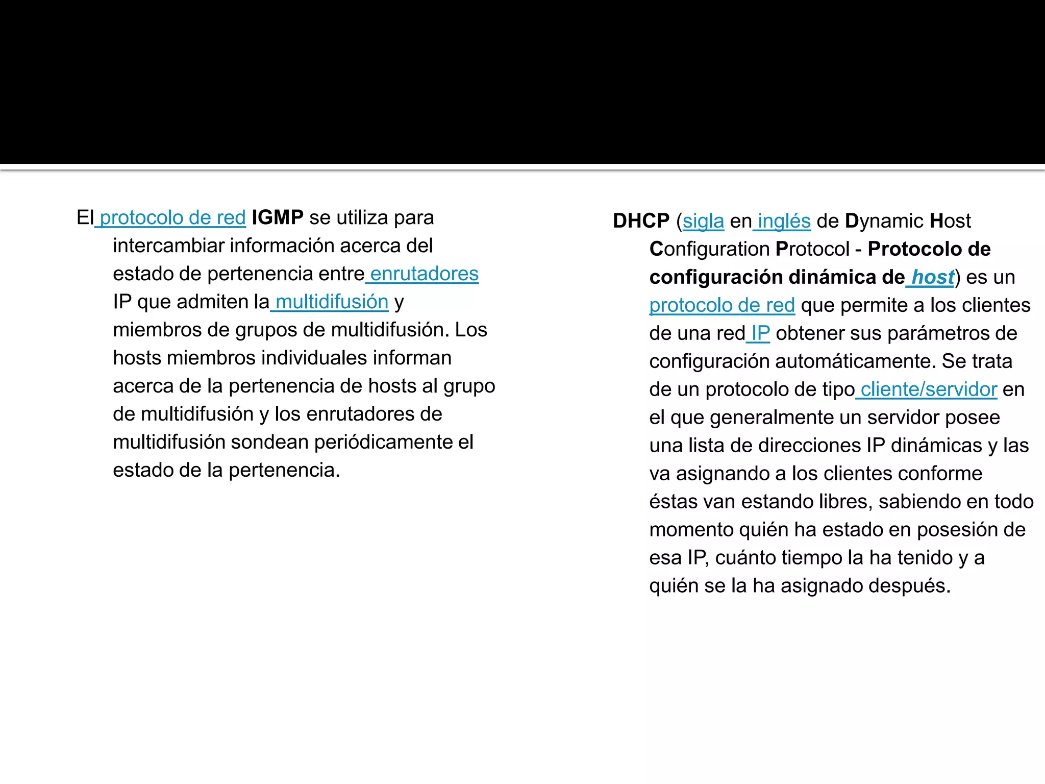 El protocolo de red IGMP se utiliza para         DHCP (sigla en inglés de Dynamic Host
    intercambiar información acerca del             Configuration Protocol - Protocolo de
    estado de pertenencia entre enrutadores         configuración dinámica de host) es un
    IP que admiten la multidifusión y               protocolo de red que permite a los clientes
    miembros de grupos de multidifusión. Los        de una red IP obtener sus parámetros de
    hosts miembros individuales informan            configuración automáticamente. Se trata
    acerca de la pertenencia de hosts al grupo      de un protocolo de tipo cliente/servidor en
    de multidifusión y los enrutadores de           el que generalmente un servidor posee
    multidifusión sondean periódicamente el         una lista de direcciones IP dinámicas y las
    estado de la pertenencia.                       va asignando a los clientes conforme
                                                    éstas van estando libres, sabiendo en todo
                                                    momento quién ha estado en posesión de
                                                    esa IP, cuánto tiempo la ha tenido y a
                                                    quién se la ha asignado después.
 