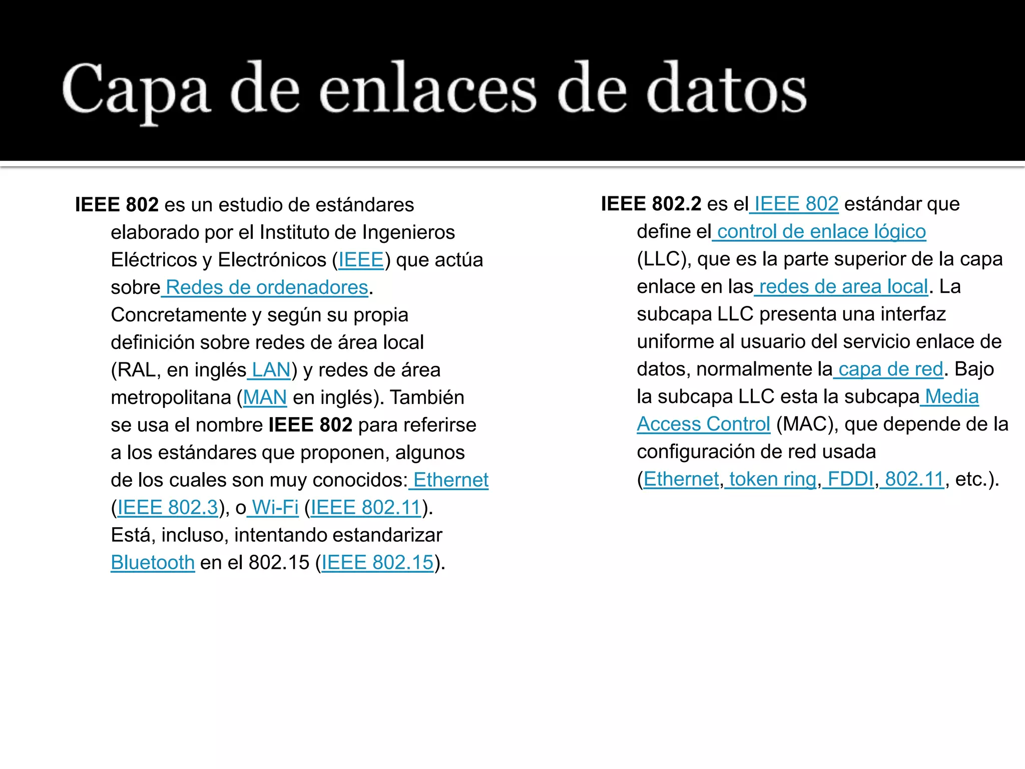 IEEE 802 es un estudio de estándares            IEEE 802.2 es el IEEE 802 estándar que
   elaborado por el Instituto de Ingenieros        define el control de enlace lógico
   Eléctricos y Electrónicos (IEEE) que actúa      (LLC), que es la parte superior de la capa
   sobre Redes de ordenadores.                     enlace en las redes de area local. La
   Concretamente y según su propia                 subcapa LLC presenta una interfaz
   definición sobre redes de área local            uniforme al usuario del servicio enlace de
   (RAL, en inglés LAN) y redes de área            datos, normalmente la capa de red. Bajo
   metropolitana (MAN en inglés). También          la subcapa LLC esta la subcapa Media
   se usa el nombre IEEE 802 para referirse        Access Control (MAC), que depende de la
   a los estándares que proponen, algunos          configuración de red usada
   de los cuales son muy conocidos: Ethernet       (Ethernet, token ring, FDDI, 802.11, etc.).
   (IEEE 802.3), o Wi-Fi (IEEE 802.11).
   Está, incluso, intentando estandarizar
   Bluetooth en el 802.15 (IEEE 802.15).
 