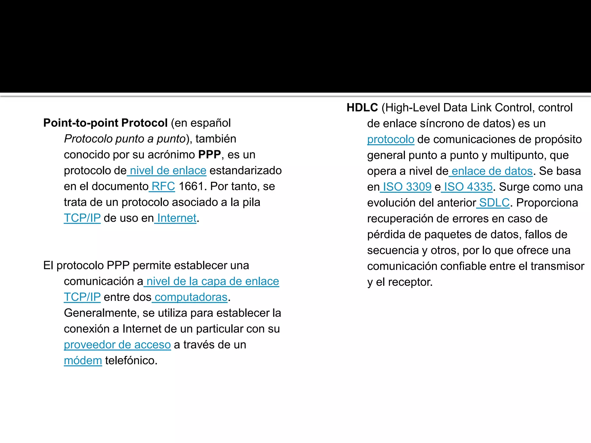 HDLC (High-Level Data Link Control, control
Point-to-point Protocol (en español                  de enlace síncrono de datos) es un
   Protocolo punto a punto), también                 protocolo de comunicaciones de propósito
   conocido por su acrónimo PPP, es un               general punto a punto y multipunto, que
   protocolo de nivel de enlace estandarizado        opera a nivel de enlace de datos. Se basa
   en el documento RFC 1661. Por tanto, se           en ISO 3309 e ISO 4335. Surge como una
   trata de un protocolo asociado a la pila          evolución del anterior SDLC. Proporciona
   TCP/IP de uso en Internet.                        recuperación de errores en caso de
                                                     pérdida de paquetes de datos, fallos de
                                                     secuencia y otros, por lo que ofrece una
El protocolo PPP permite establecer una              comunicación confiable entre el transmisor
    comunicación a nivel de la capa de enlace        y el receptor.
    TCP/IP entre dos computadoras.
    Generalmente, se utiliza para establecer la
    conexión a Internet de un particular con su
    proveedor de acceso a través de un
    módem telefónico.
 
