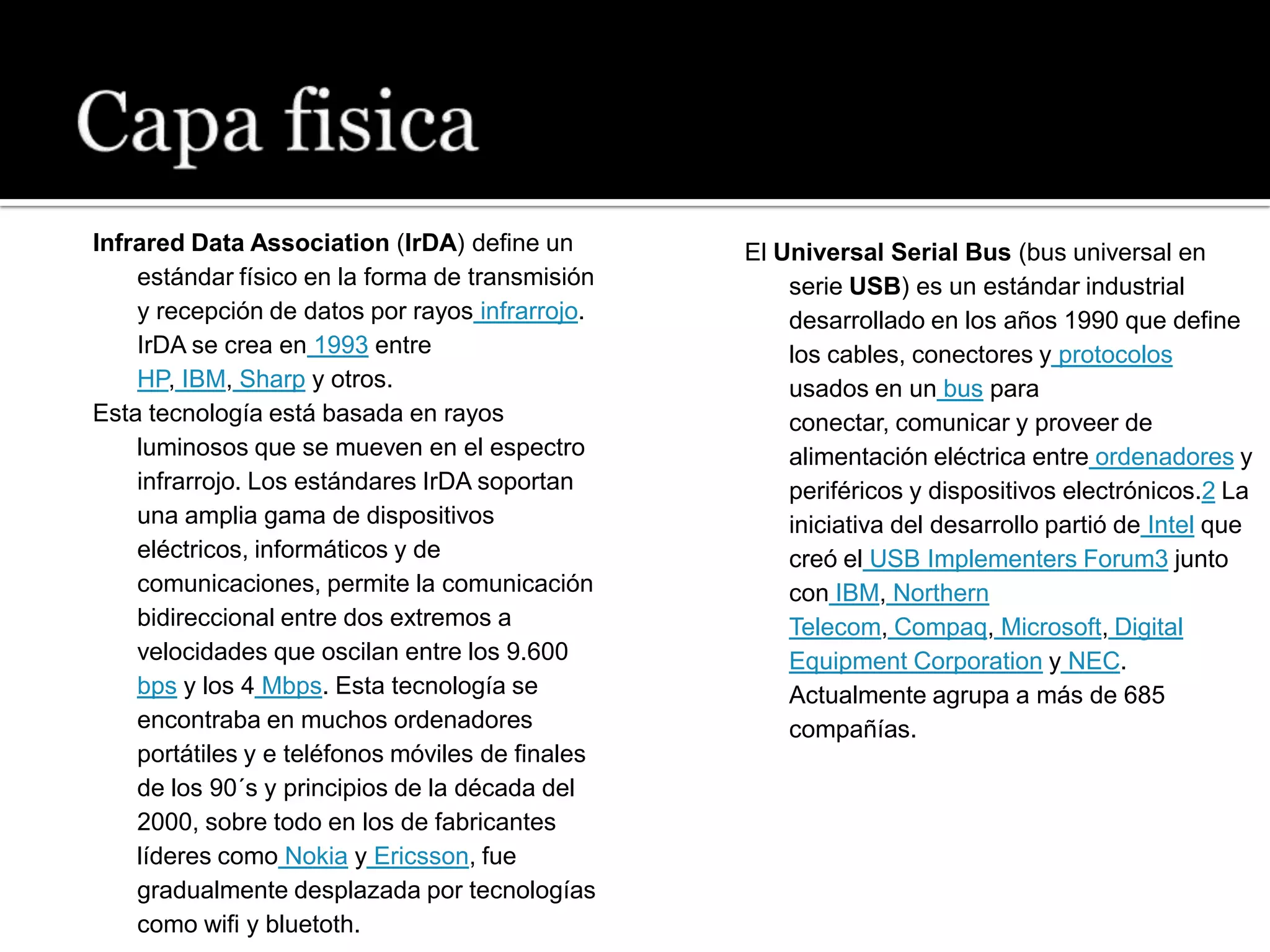 Infrared Data Association (IrDA) define un        El Universal Serial Bus (bus universal en
    estándar físico en la forma de transmisión        serie USB) es un estándar industrial
    y recepción de datos por rayos infrarrojo.        desarrollado en los años 1990 que define
    IrDA se crea en 1993 entre                        los cables, conectores y protocolos
    HP, IBM, Sharp y otros.                           usados en un bus para
Esta tecnología está basada en rayos                  conectar, comunicar y proveer de
    luminosos que se mueven en el espectro            alimentación eléctrica entre ordenadores y
    infrarrojo. Los estándares IrDA soportan          periféricos y dispositivos electrónicos.2 La
    una amplia gama de dispositivos                   iniciativa del desarrollo partió de Intel que
    eléctricos, informáticos y de                     creó el USB Implementers Forum3 junto
    comunicaciones, permite la comunicación           con IBM, Northern
    bidireccional entre dos extremos a                Telecom, Compaq, Microsoft, Digital
    velocidades que oscilan entre los 9.600           Equipment Corporation y NEC.
    bps y los 4 Mbps. Esta tecnología se              Actualmente agrupa a más de 685
    encontraba en muchos ordenadores                  compañías.
    portátiles y e teléfonos móviles de finales
    de los 90´s y principios de la década del
    2000, sobre todo en los de fabricantes
    líderes como Nokia y Ericsson, fue
    gradualmente desplazada por tecnologías
    como wifi y bluetoth.
 