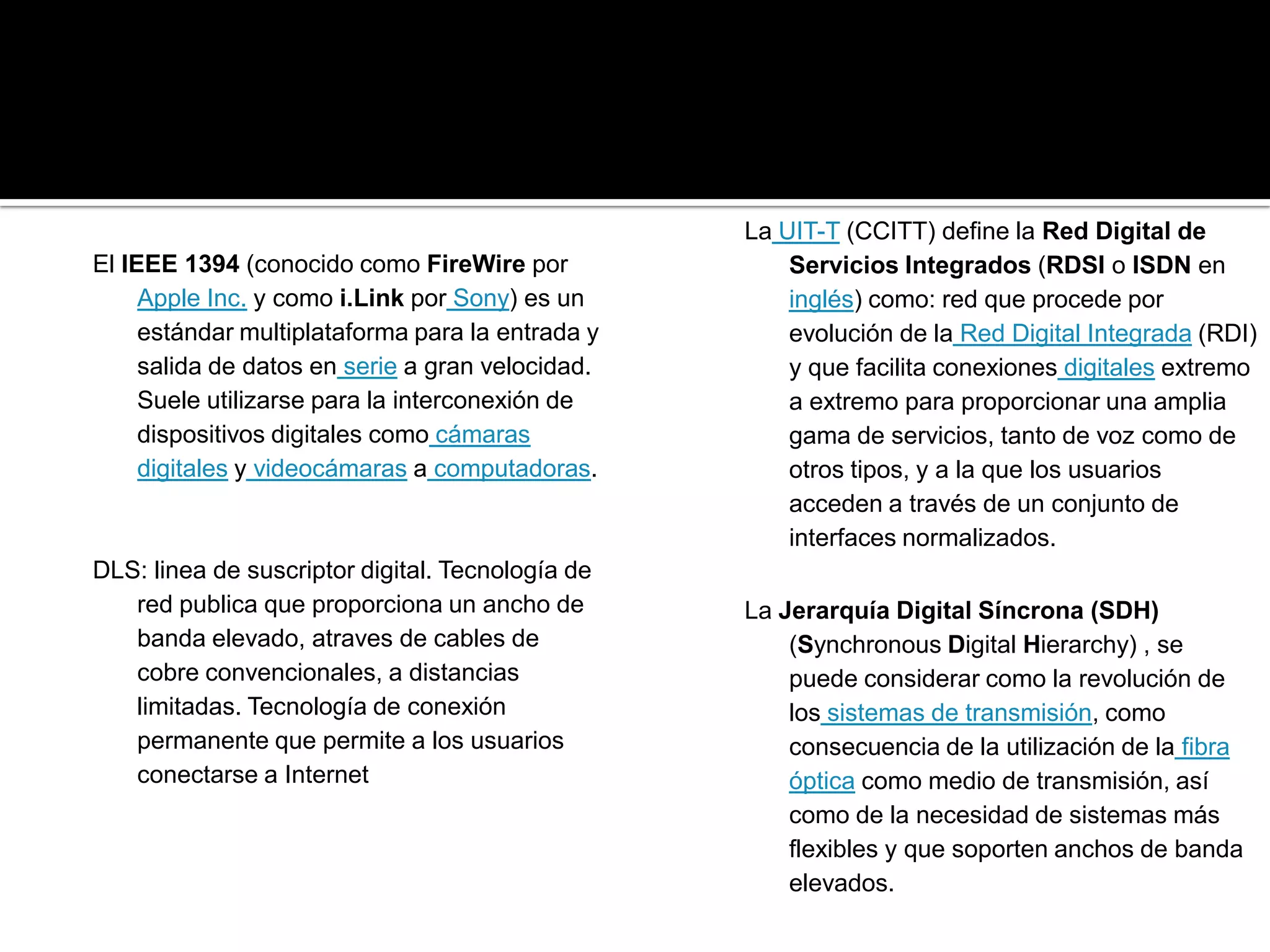 La UIT-T (CCITT) define la Red Digital de
El IEEE 1394 (conocido como FireWire por              Servicios Integrados (RDSI o ISDN en
     Apple Inc. y como i.Link por Sony) es un         inglés) como: red que procede por
     estándar multiplataforma para la entrada y       evolución de la Red Digital Integrada (RDI)
     salida de datos en serie a gran velocidad.       y que facilita conexiones digitales extremo
     Suele utilizarse para la interconexión de        a extremo para proporcionar una amplia
     dispositivos digitales como cámaras              gama de servicios, tanto de voz como de
     digitales y videocámaras a computadoras.         otros tipos, y a la que los usuarios
                                                      acceden a través de un conjunto de
                                                      interfaces normalizados.
DLS: linea de suscriptor digital. Tecnología de
   red publica que proporciona un ancho de        La Jerarquía Digital Síncrona (SDH)
   banda elevado, atraves de cables de                (Synchronous Digital Hierarchy) , se
   cobre convencionales, a distancias                 puede considerar como la revolución de
   limitadas. Tecnología de conexión                  los sistemas de transmisión, como
   permanente que permite a los usuarios              consecuencia de la utilización de la fibra
   conectarse a Internet                              óptica como medio de transmisión, así
                                                      como de la necesidad de sistemas más
                                                      flexibles y que soporten anchos de banda
                                                      elevados.
 