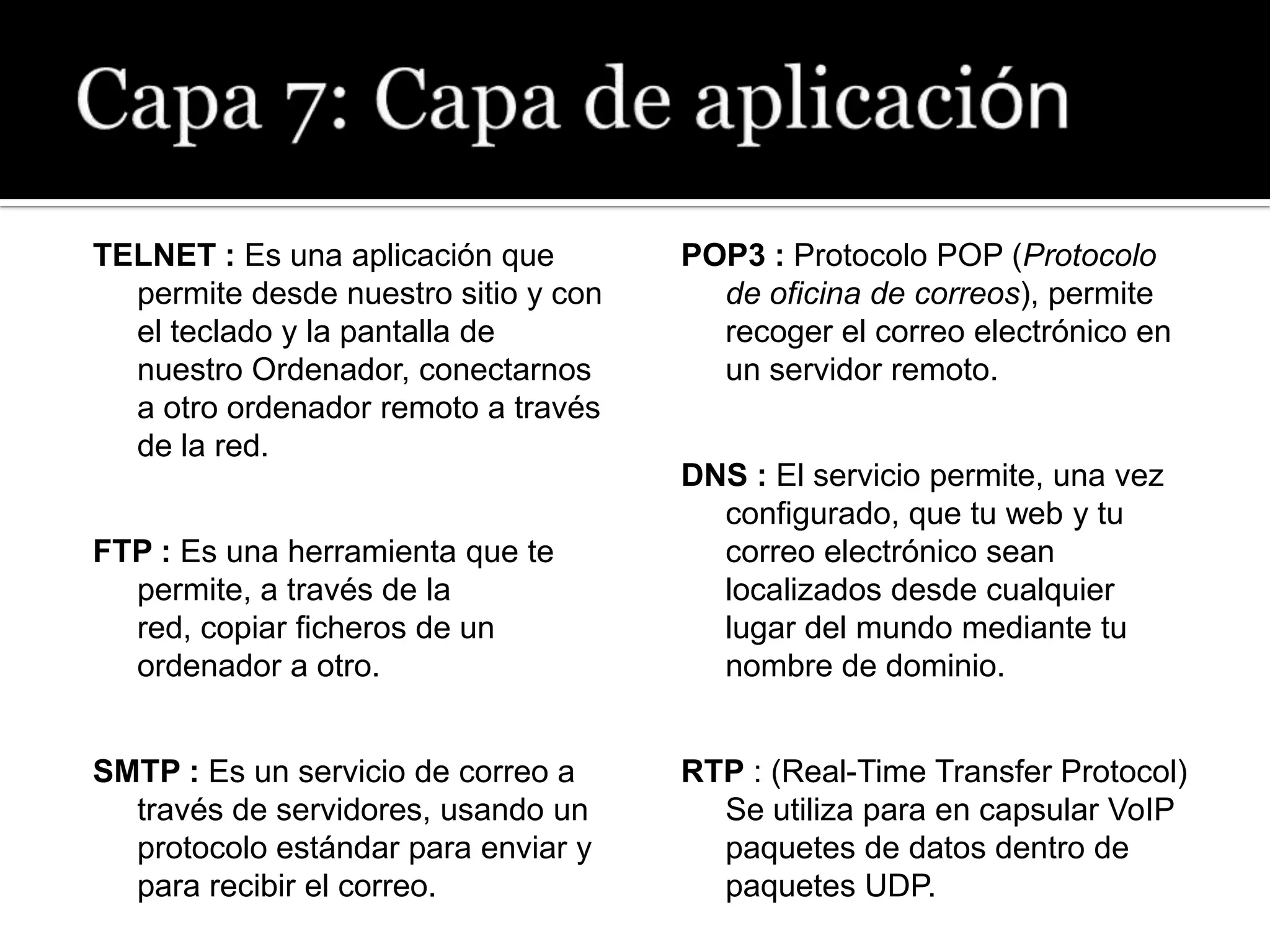 TELNET : Es una aplicación que        POP3 : Protocolo POP (Protocolo
  permite desde nuestro sitio y con     de oficina de correos), permite
  el teclado y la pantalla de           recoger el correo electrónico en
  nuestro Ordenador, conectarnos        un servidor remoto.
  a otro ordenador remoto a través
  de la red.
                                      DNS : El servicio permite, una vez
                                        configurado, que tu web y tu
FTP : Es una herramienta que te         correo electrónico sean
  permite, a través de la               localizados desde cualquier
  red, copiar ficheros de un            lugar del mundo mediante tu
  ordenador a otro.                     nombre de dominio.


SMTP : Es un servicio de correo a     RTP : (Real-Time Transfer Protocol)
  través de servidores, usando un       Se utiliza para en capsular VoIP
  protocolo estándar para enviar y      paquetes de datos dentro de
  para recibir el correo.               paquetes UDP.
 