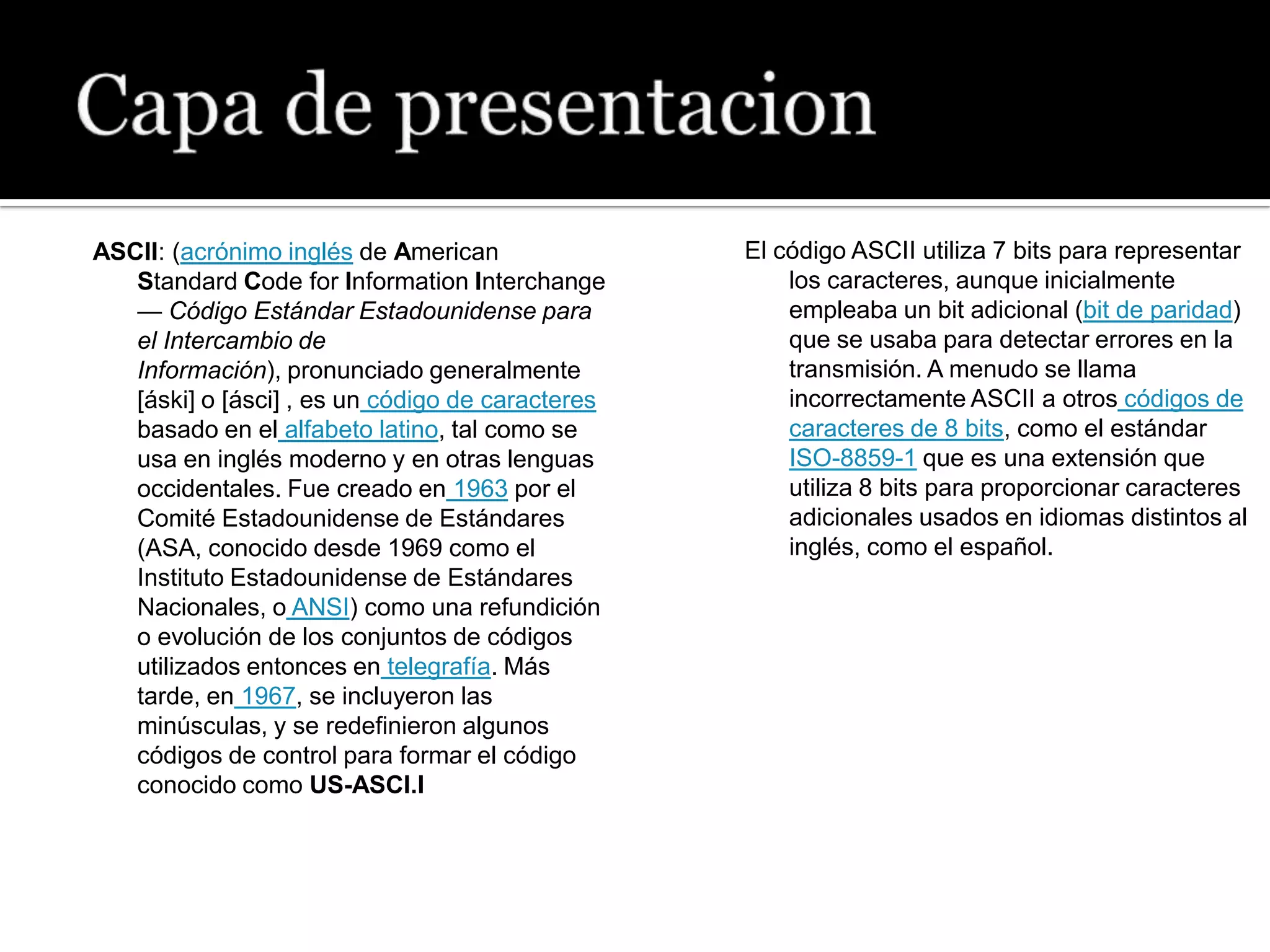 ASCII: (acrónimo inglés de American               El código ASCII utiliza 7 bits para representar
   Standard Code for Information Interchange          los caracteres, aunque inicialmente
   — Código Estándar Estadounidense para              empleaba un bit adicional (bit de paridad)
   el Intercambio de                                  que se usaba para detectar errores en la
   Información), pronunciado generalmente             transmisión. A menudo se llama
   [áski] o [ásci] , es un código de caracteres       incorrectamente ASCII a otros códigos de
   basado en el alfabeto latino, tal como se          caracteres de 8 bits, como el estándar
   usa en inglés moderno y en otras lenguas           ISO-8859-1 que es una extensión que
   occidentales. Fue creado en 1963 por el            utiliza 8 bits para proporcionar caracteres
   Comité Estadounidense de Estándares                adicionales usados en idiomas distintos al
   (ASA, conocido desde 1969 como el                  inglés, como el español.
   Instituto Estadounidense de Estándares
   Nacionales, o ANSI) como una refundición
   o evolución de los conjuntos de códigos
   utilizados entonces en telegrafía. Más
   tarde, en 1967, se incluyeron las
   minúsculas, y se redefinieron algunos
   códigos de control para formar el código
   conocido como US-ASCI.I
 