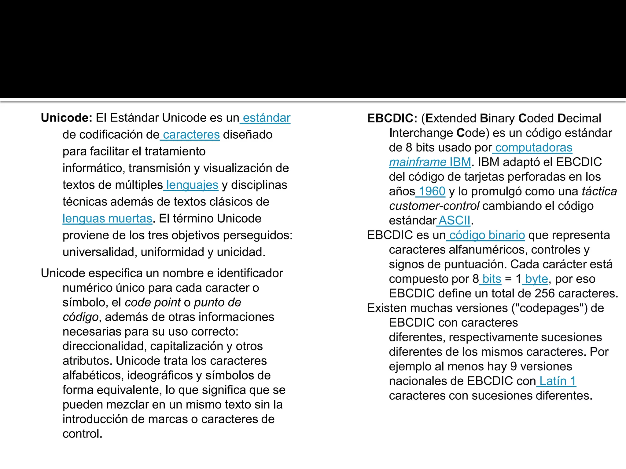 Unicode: El Estándar Unicode es un estándar      EBCDIC: (Extended Binary Coded Decimal
   de codificación de caracteres diseñado            Interchange Code) es un código estándar
   para facilitar el tratamiento                     de 8 bits usado por computadoras
   informático, transmisión y visualización de       mainframe IBM. IBM adaptó el EBCDIC
                                                     del código de tarjetas perforadas en los
   textos de múltiples lenguajes y disciplinas
                                                     años 1960 y lo promulgó como una táctica
   técnicas además de textos clásicos de             customer-control cambiando el código
   lenguas muertas. El término Unicode               estándar ASCII.
   proviene de los tres objetivos perseguidos:   EBCDIC es un código binario que representa
   universalidad, uniformidad y unicidad.            caracteres alfanuméricos, controles y
                                                     signos de puntuación. Cada carácter está
Unicode especifica un nombre e identificador         compuesto por 8 bits = 1 byte, por eso
    numérico único para cada caracter o              EBCDIC define un total de 256 caracteres.
    símbolo, el code point o punto de            Existen muchas versiones ("codepages") de
    código, además de otras informaciones            EBCDIC con caracteres
    necesarias para su uso correcto:                 diferentes, respectivamente sucesiones
    direccionalidad, capitalización y otros          diferentes de los mismos caracteres. Por
    atributos. Unicode trata los caracteres          ejemplo al menos hay 9 versiones
    alfabéticos, ideográficos y símbolos de          nacionales de EBCDIC con Latín 1
    forma equivalente, lo que significa que se       caracteres con sucesiones diferentes.
    pueden mezclar en un mismo texto sin la
    introducción de marcas o caracteres de
    control.
 