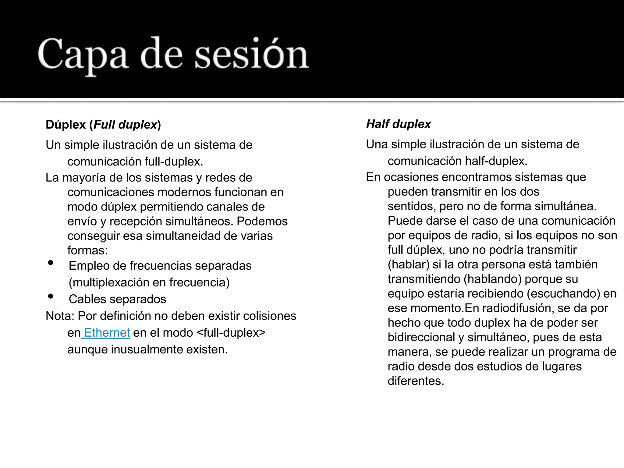 Dúplex (Full duplex)                               Half duplex
Un simple ilustración de un sistema de             Una simple ilustración de un sistema de
    comunicación full-duplex.                          comunicación half-duplex.
La mayoría de los sistemas y redes de              En ocasiones encontramos sistemas que
    comunicaciones modernos funcionan en               pueden transmitir en los dos
    modo dúplex permitiendo canales de                 sentidos, pero no de forma simultánea.
    envío y recepción simultáneos. Podemos             Puede darse el caso de una comunicación
    conseguir esa simultaneidad de varias              por equipos de radio, si los equipos no son
    formas:                                            full dúplex, uno no podría transmitir
•   Empleo de frecuencias separadas                    (hablar) si la otra persona está también
    (multiplexación en frecuencia)                     transmitiendo (hablando) porque su
•   Cables separados                                   equipo estaría recibiendo (escuchando) en
                                                       ese momento.En radiodifusión, se da por
Nota: Por definición no deben existir colisiones
                                                       hecho que todo duplex ha de poder ser
    en Ethernet en el modo <full-duplex>               bidireccional y simultáneo, pues de esta
    aunque inusualmente existen.                       manera, se puede realizar un programa de
                                                       radio desde dos estudios de lugares
                                                       diferentes.
 