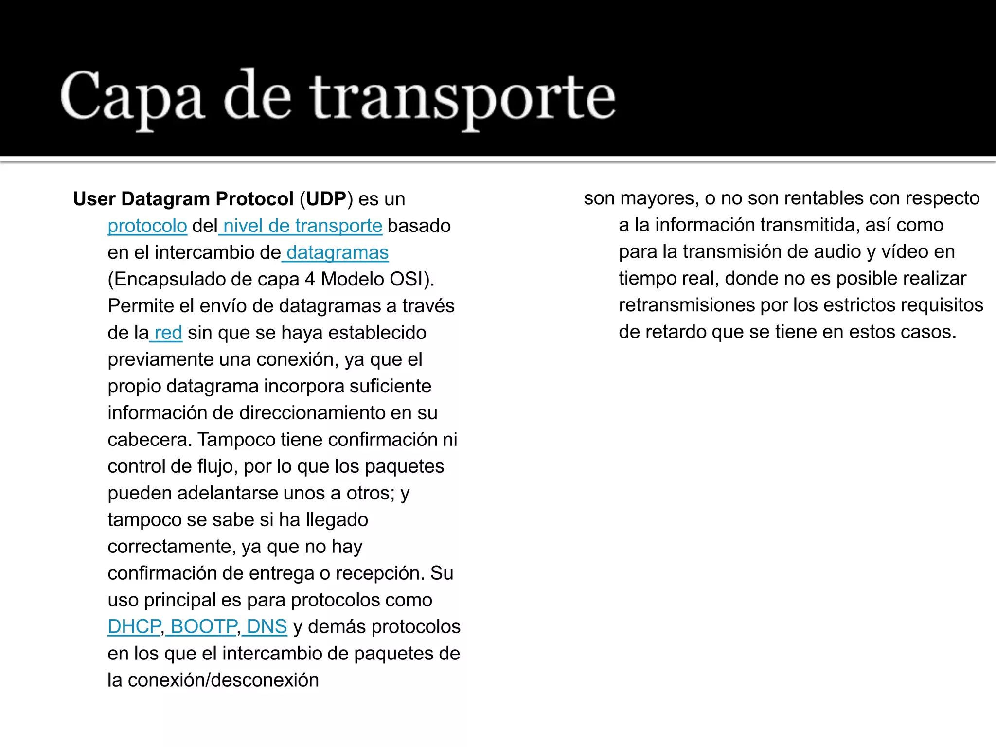 User Datagram Protocol (UDP) es un             son mayores, o no son rentables con respecto
   protocolo del nivel de transporte basado        a la información transmitida, así como
   en el intercambio de datagramas                 para la transmisión de audio y vídeo en
   (Encapsulado de capa 4 Modelo OSI).             tiempo real, donde no es posible realizar
   Permite el envío de datagramas a través         retransmisiones por los estrictos requisitos
   de la red sin que se haya establecido           de retardo que se tiene en estos casos.
   previamente una conexión, ya que el
   propio datagrama incorpora suficiente
   información de direccionamiento en su
   cabecera. Tampoco tiene confirmación ni
   control de flujo, por lo que los paquetes
   pueden adelantarse unos a otros; y
   tampoco se sabe si ha llegado
   correctamente, ya que no hay
   confirmación de entrega o recepción. Su
   uso principal es para protocolos como
   DHCP, BOOTP, DNS y demás protocolos
   en los que el intercambio de paquetes de
   la conexión/desconexión
 