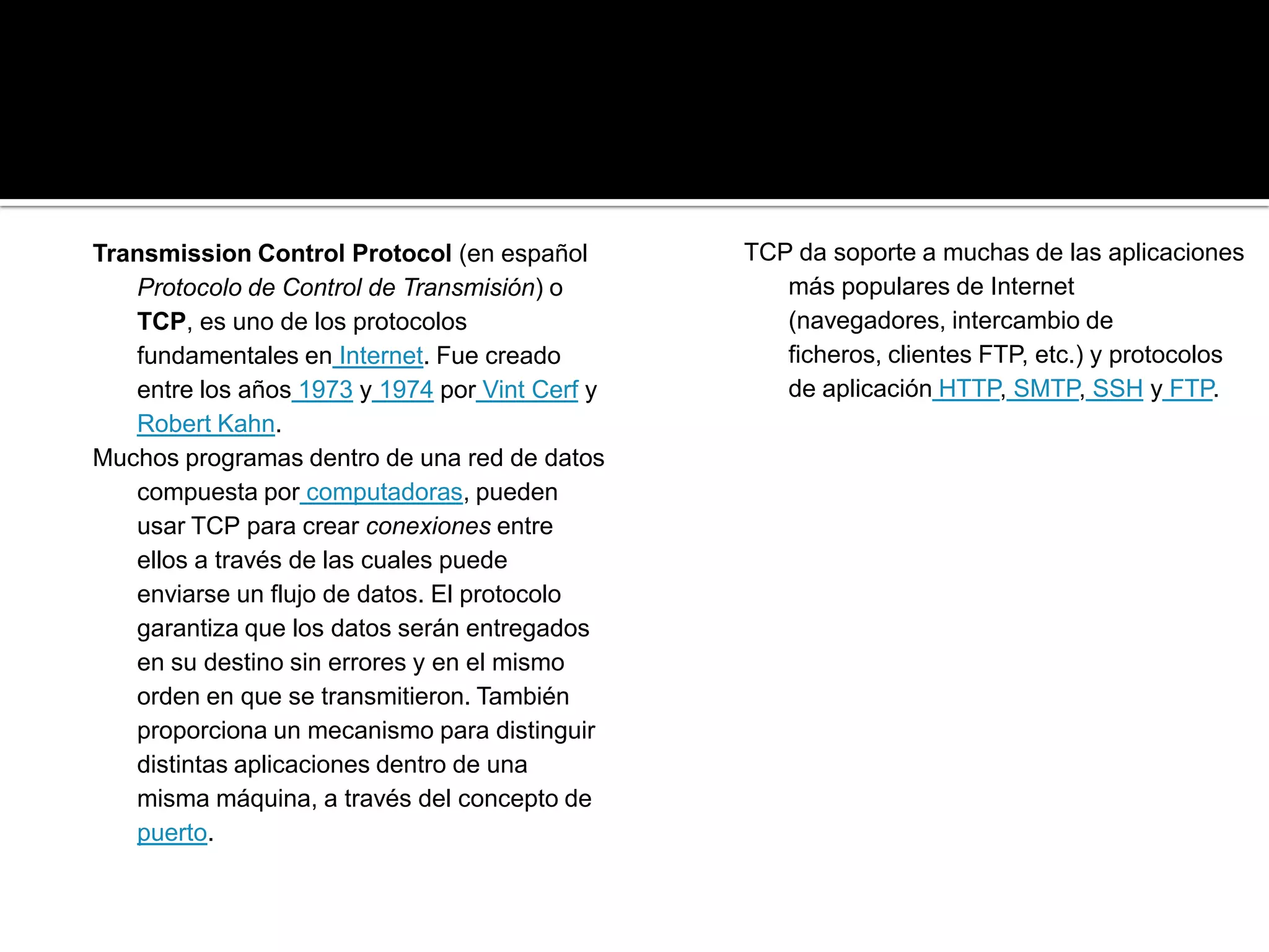 Transmission Control Protocol (en español       TCP da soporte a muchas de las aplicaciones
   Protocolo de Control de Transmisión) o          más populares de Internet
   TCP, es uno de los protocolos                   (navegadores, intercambio de
   fundamentales en Internet. Fue creado           ficheros, clientes FTP, etc.) y protocolos
   entre los años 1973 y 1974 por Vint Cerf y      de aplicación HTTP, SMTP, SSH y FTP.
   Robert Kahn.
Muchos programas dentro de una red de datos
   compuesta por computadoras, pueden
   usar TCP para crear conexiones entre
   ellos a través de las cuales puede
   enviarse un flujo de datos. El protocolo
   garantiza que los datos serán entregados
   en su destino sin errores y en el mismo
   orden en que se transmitieron. También
   proporciona un mecanismo para distinguir
   distintas aplicaciones dentro de una
   misma máquina, a través del concepto de
   puerto.
 