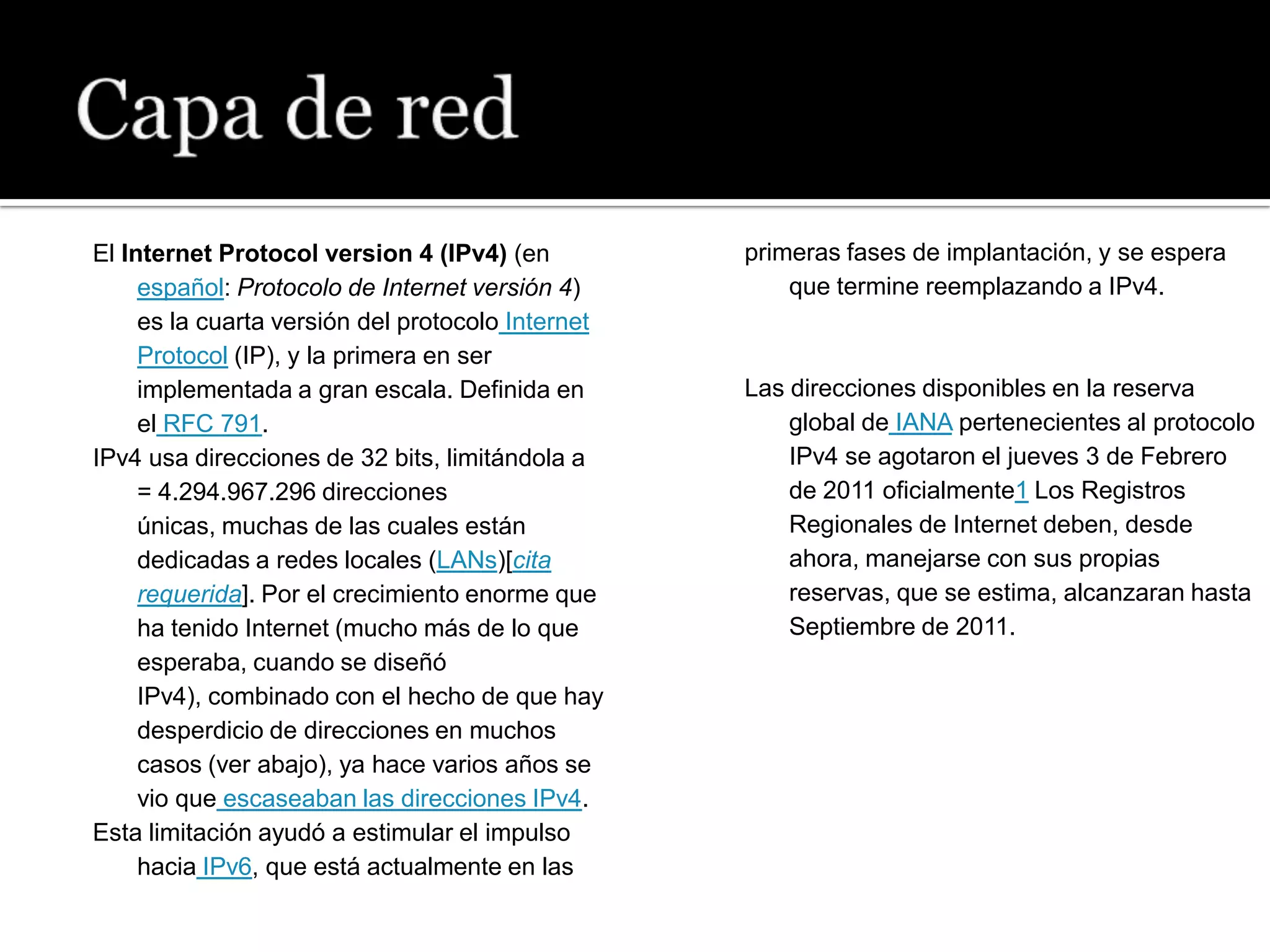 El Internet Protocol version 4 (IPv4) (en          primeras fases de implantación, y se espera
     español: Protocolo de Internet versión 4)         que termine reemplazando a IPv4.
     es la cuarta versión del protocolo Internet
     Protocol (IP), y la primera en ser
     implementada a gran escala. Definida en       Las direcciones disponibles en la reserva
     el RFC 791.                                       global de IANA pertenecientes al protocolo
IPv4 usa direcciones de 32 bits, limitándola a         IPv4 se agotaron el jueves 3 de Febrero
     = 4.294.967.296 direcciones                       de 2011 oficialmente1 Los Registros
     únicas, muchas de las cuales están                Regionales de Internet deben, desde
     dedicadas a redes locales (LANs)[cita             ahora, manejarse con sus propias
     requerida]. Por el crecimiento enorme que         reservas, que se estima, alcanzaran hasta
     ha tenido Internet (mucho más de lo que           Septiembre de 2011.
     esperaba, cuando se diseñó
     IPv4), combinado con el hecho de que hay
     desperdicio de direcciones en muchos
     casos (ver abajo), ya hace varios años se
     vio que escaseaban las direcciones IPv4.
Esta limitación ayudó a estimular el impulso
     hacia IPv6, que está actualmente en las
 