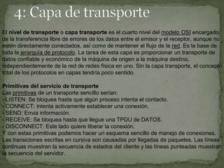 El nivel de transporte o capa transporte es el cuarto nivel del modelo OSI encargado
de la transferencia libre de errores de los datos entre el emisor y el receptor, aunque no
estén directamente conectados, así como de mantener el flujo de la red. Es la base de
toda la jerarquía de protocolo. La tarea de esta capa es proporcionar un transporte de
datos confiable y económico de la máquina de origen a la máquina destino,
independientemente de la red de redes física en uno. Sin la capa transporte, el concepto
total de los protocolos en capas tendría poco sentido.

Primitivas del servicio de transporte
Las primitivas de un transporte sencillo serían:
- LISTEN: Se bloquea hasta que algún proceso intenta el contacto.
- CONNECT: Intenta activamente establecer una conexión.
- SEND: Envia información.
- RECEIVE: Se bloquea hasta que llegue una TPDU de DATOS.
- DISCONNECT: Este lado quiere liberar la conexión.
Y con estas primitivas podemos hacer un esquema sencillo de manejo de conexiones.
Las transiciones escritas en cursiva son causadas por llegadas de paquetes. Las líneas
continuas muestran la secuencia de estados del cliente y las líneas punteadas muestran
la secuencia del servidor.
 