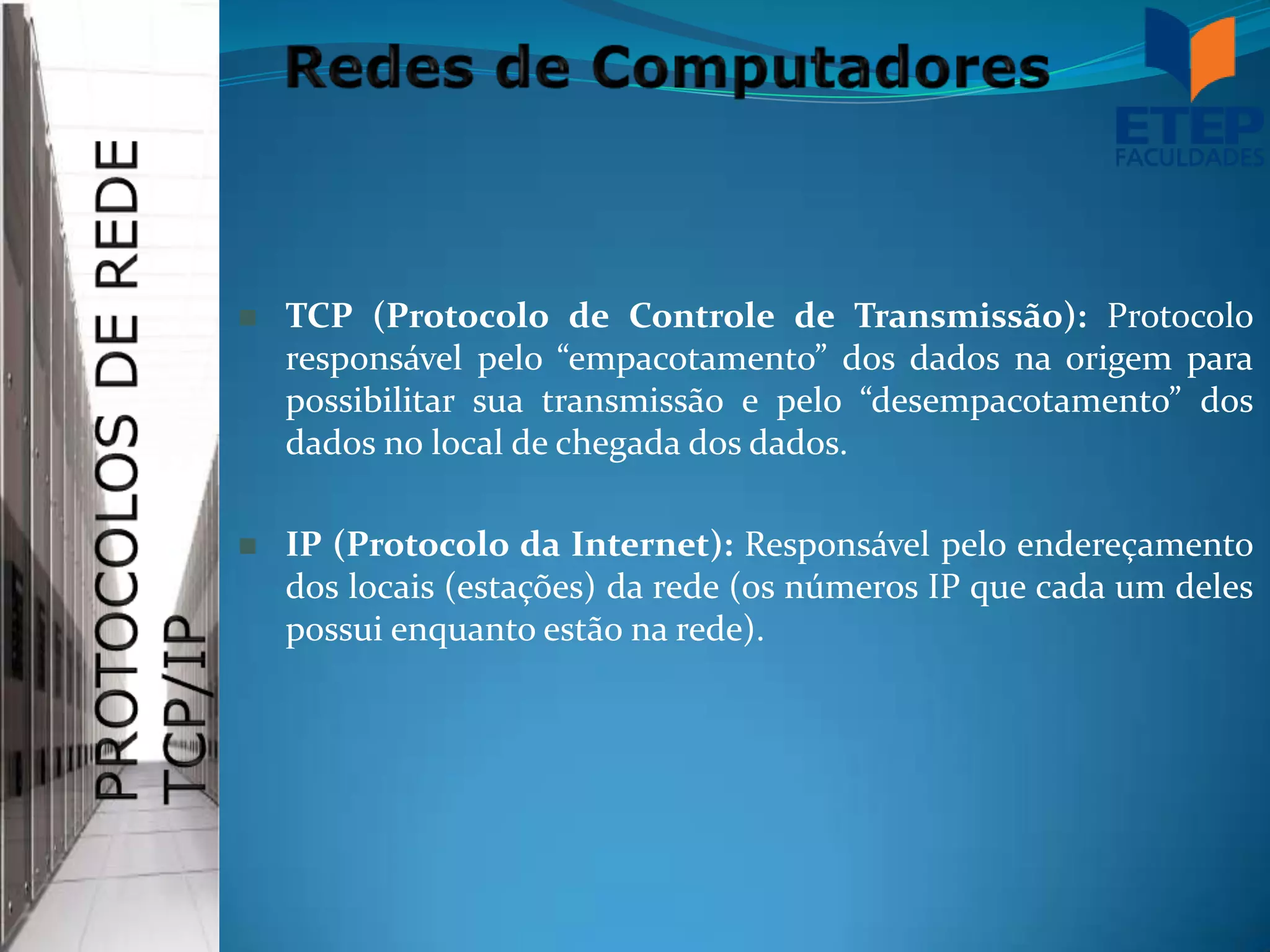    TCP (Protocolo de Controle de Transmissão): Protocolo
    responsável pelo “empacotamento” dos dados na origem para
    possibilitar sua transmissão e pelo “desempacotamento” dos
    dados no local de chegada dos dados.

   IP (Protocolo da Internet): Responsável pelo endereçamento
    dos locais (estações) da rede (os números IP que cada um deles
    possui enquanto estão na rede).
 