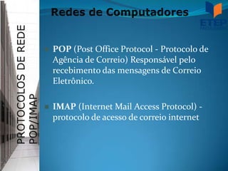    POP (Post Office Protocol - Protocolo de
    Agência de Correio) Responsável pelo
    recebimento das mensagens de Correio
    Eletrônico.

   IMAP (Internet Mail Access Protocol) -
    protocolo de acesso de correio internet
 