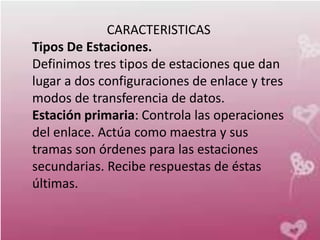 CARACTERISTICAS
Tipos De Estaciones.
Definimos tres tipos de estaciones que dan
lugar a dos configuraciones de enlace y tres
modos de transferencia de datos.
Estación primaria: Controla las operaciones
del enlace. Actúa como maestra y sus
tramas son órdenes para las estaciones
secundarias. Recibe respuestas de éstas
últimas.
 