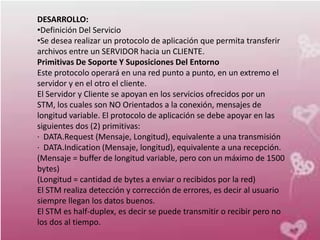 DESARROLLO:
•Definición Del Servicio
•Se desea realizar un protocolo de aplicación que permita transferir
archivos entre un SERVIDOR hacia un CLIENTE.
Primitivas De Soporte Y Suposiciones Del Entorno
Este protocolo operará en una red punto a punto, en un extremo el
servidor y en el otro el cliente.
El Servidor y Cliente se apoyan en los servicios ofrecidos por un
STM, los cuales son NO Orientados a la conexión, mensajes de
longitud variable. El protocolo de aplicación se debe apoyar en las
siguientes dos (2) primitivas:
· DATA.Request (Mensaje, Longitud), equivalente a una transmisión
· DATA.Indication (Mensaje, longitud), equivalente a una recepción.
(Mensaje = buffer de longitud variable, pero con un máximo de 1500
bytes)
(Longitud = cantidad de bytes a enviar o recibidos por la red)
El STM realiza detección y corrección de errores, es decir al usuario
siempre llegan los datos buenos.
El STM es half-duplex, es decir se puede transmitir o recibir pero no
los dos al tiempo.
 