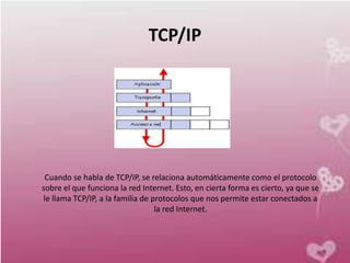 TCP/IP




 Cuando se habla de TCP/IP, se relaciona automáticamente como el protocolo
sobre el que funciona la red Internet. Esto, en cierta forma es cierto, ya que se
 le llama TCP/IP, a la familia de protocolos que nos permite estar conectados a
                                   la red Internet.
 