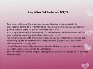Requisitos Del Protocolo TCP/IP


Para poder solucionar los problemas que van ligados a la comunicación de
ordenadores dentro de la red Internet, se tienen que tener en cuenta una serie de
particularidades sobre las que ha sido diseñada TCP/IP:
•Los programas de aplicación no tienen conocimiento del hardware que se utilizara
para realizar la comunicación (módem, tarjeta de red...).
•La comunicación no esta orientada a la conexión de dos maquinas, eso quiere decir
que cada paquete de información es independiente, y puede viajar por caminos
diferentes entre dos máquinas.
•La interfaz de usuario debe ser independiente del sistema, así los programas no
necesitan saber sobre que tipo de red trabajan.
El uso de la red no impone ninguna topología en especial (distribución de los distintos
ordenadores).
 