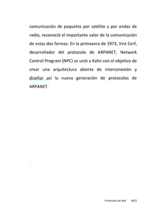 comunicación de paquetes por satélite y por ondas de
radio, reconoció el importante valor de la comunicación
de estas dos formas. En la primavera de 1973, Vint Cerf,
desarrollador del protocolo de ARPANET, Network
Control Program (NPC) se unió a Kahn con el objetivo de
crear una arquitectura abierta de interconexión y
diseñar así la nueva generación de protocolos de
ARPANET.




.




                                       Protocolos de Red   0422
 