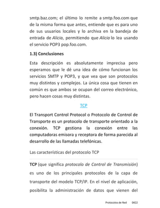 smtp.baz.com; el último lo remite a smtp.foo.com que
de la misma forma que antes, entiende que es para uno
de sus usuarios locales y lo archiva en la bandeja de
entrada de Alicia, permitiendo que Alicia lo lea usando
el servicio POP3 pop.foo.com.
1.3) Conclusiones
Esta descripción es absolutamente imprecisa pero
esperamos que le dé una idea de cómo funcionan los
servicios SMTP y POP3, y que vea que son protocolos
muy distintos y complejos. La única cosa que tienen en
común es que ambos se ocupan del correo electrónico,
pero hacen cosas muy distintas.
                          TCP
El Transport Control Protocol o Protocolo de Control de
Transporte es un protocolo de transporte orientado a la
conexión. TCP gestiona la conexión entre las
computadoras emisora y receptora de forma parecida al
desarrollo de las llamadas telefónicas.

Las características del protocolo TCP

TCP (que significa protocolo de Control de Transmisión)
es uno de los principales protocolos de la capa de
transporte del modelo TCP/IP. En el nivel de aplicación,
posibilita la administración de datos que vienen del

                                        Protocolos de Red   0422
 