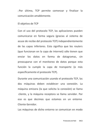    Por último, TCP permite comenzar y finalizar la
comunicación amablemente.

El objetivo de TCP

Con el uso del protocolo TCP, las aplicaciones pueden
comunicarse en forma segura (gracias al sistema de
acuse de recibo del protocolo TCP) independientemente
de las capas inferiores. Esto significa que los routers
(que funcionan en la capa de Internet) sólo tienen que
enviar los datos en forma de datagramas, sin
preocuparse con el monitoreo de datos porque esta
función la cumple la capa de transporte (o más
específicamente el protocolo TCP).

Durante una comunicación usando el protocolo TCP, las
dos máquinas deben establecer una conexión. La
máquina emisora (la que solicita la conexión) se llama
cliente, y la máquina receptora se llama servidor. Por
eso es que decimos que estamos en un entorno
Cliente-Servidor.
Las máquinas de dicho entorno se comunican en modo


                                      Protocolos de Red   0422
 