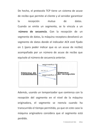De hecho, el protocolo TCP tiene un sistema de acuse
de recibo que permite al cliente y al servidor garantizar
la         recepción      mutua         de             datos.
Cuando se emite un segmento, se lo vincula a un
número de secuencia. Con la recepción de un
segmento de datos, la máquina receptora devolverá un
segmento de datos donde el indicador ACK esté fijado
en 1 (para poder indicar que es un acuse de recibo)
acompañado por un número de acuse de recibo que
equivale al número de secuencia anterior.




Además, usando un temporizador que comienza con la
recepción del segmento en el nivel de la máquina
originadora, el segmento se reenvía cuando ha
transcurrido el tiempo permitido, ya que en este caso la
máquina originadora considera que el segmento está
perdido.
                                        Protocolos de Red   0422
 