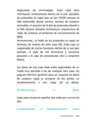 duplicación de terminología. Cada capa pasa
información verticalmente dentro de la pila. Ejemplos
de protocolos en capas que no son TCP/IP incluyen el
XNS (extensible Nmale Service, Servicio de nombres
extensible; el ancestro de la pila de protocolos Novell) y
la SNA (System Network Architecture, Arquitectura de
redes de sistemas; el protocolo de comunicaciones de
IBM).
Normalmente,, se habla de los protocolos en capas en
términos de modelo de siete capa OSI. Cada capa es
responsable de ciertas funciones dentro de la red (por
ejemplo, la capa de red direccional y encamina
paquetes y la capa de presentación cifra y comprime
datos).

Los datos de una capa dada están organizados de un
modo muy parecido a los de cualquier otra capa. Un
paquete (término genérico para un conjunto de datos
de cualquier capa) se compone de dos partes, un
encabezamiento y una carga útil (o datos).

Encabezamiento                   =>                         Datos

Cada capa encapsula aquéllas que están por encima de
ella.

Encabezamiento       =>     Encabezamiento=>            Datos

                                        Protocolos de Red     0422
 