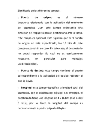 Significado de los diferentes campos.

   Puerto      de     origen:      es       el        número
de puerto relacionado con la aplicación del remitente
del segmento UDP. Este campo representa una
dirección de respuesta para el destinatario. Por lo tanto,
este campo es opcional. Esto significa que si el puerto
de origen no está especificado, los 16 bits de este
campo se pondrán en cero. En este caso, el destinatario
no podrá responder (lo cual no es estrictamente
necesario,      en     particular        para        mensajes
unidireccionales).

   Puerto de destino: este campo contiene el puerto
correspondiente a la aplicación del equipo receptor al
que se envía.

   Longitud: este campo especifica la longitud total del
segmento, con el encabezado incluido. Sin embargo, el
encabezado tiene una longitud de 4 x 16 bits (que es 8 x
8 bits), por lo tanto la longitud del campo es
necesariamente superior o igual a 8 bytes.



                                          Protocolos de Red   0422
 