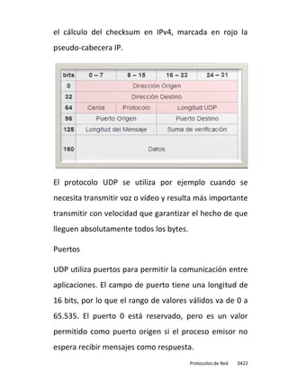 el cálculo del checksum en IPv4, marcada en rojo la
pseudo-cabecera IP.




El protocolo UDP se utiliza por ejemplo cuando se
necesita transmitir voz o vídeo y resulta más importante
transmitir con velocidad que garantizar el hecho de que
lleguen absolutamente todos los bytes.

Puertos

UDP utiliza puertos para permitir la comunicación entre
aplicaciones. El campo de puerto tiene una longitud de
16 bits, por lo que el rango de valores válidos va de 0 a
65.535. El puerto 0 está reservado, pero es un valor
permitido como puerto origen si el proceso emisor no
espera recibir mensajes como respuesta.
                                         Protocolos de Red   0422
 