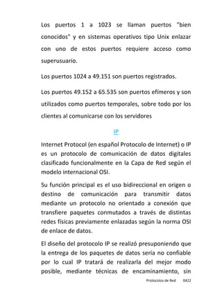 Los puertos 1 a 1023 se llaman puertos "bien
conocidos" y en sistemas operativos tipo Unix enlazar
con uno de estos puertos requiere acceso como
superusuario.

Los puertos 1024 a 49.151 son puertos registrados.

Los puertos 49.152 a 65.535 son puertos efímeros y son
utilizados como puertos temporales, sobre todo por los
clientes al comunicarse con los servidores

                           IP
Internet Protocol (en español Protocolo de Internet) o IP
es un protocolo de comunicación de datos digitales
clasificado funcionalmente en la Capa de Red según el
modelo internacional OSI.
Su función principal es el uso bidireccional en origen o
destino de comunicación para transmitir datos
mediante un protocolo no orientado a conexión que
transfiere paquetes conmutados a través de distintas
redes físicas previamente enlazadas según la norma OSI
de enlace de datos.
El diseño del protocolo IP se realizó presuponiendo que
la entrega de los paquetes de datos sería no confiable
por lo cual IP tratará de realizarla del mejor modo
posible, mediante técnicas de encaminamiento, sin
                                        Protocolos de Red   0422
 