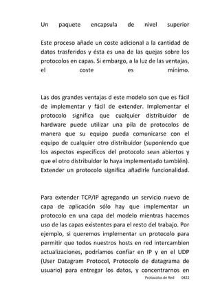 Un    paquete      encapsula     de     nivel        superior

Este proceso añade un coste adicional a la cantidad de
datos trasferidos y ésta es una de las quejas sobre los
protocolos en capas. Si embargo, a la luz de las ventajas,
el             coste            es                mínimo.



Las dos grandes ventajas d este modelo son que es fácil
de implementar y fácil de extender. Implementar el
protocolo significa que cualquier distribuidor de
hardware puede utilizar una pila de protocolos de
manera que su equipo pueda comunicarse con el
equipo de cualquier otro distribuidor (suponiendo que
los aspectos específicos del protocolo sean abiertos y
que el otro distribuidor lo haya implementado también).
Extender un protocolo significa añadirle funcionalidad.



Para extender TCP/IP agregando un servicio nuevo de
capa de aplicación sólo hay que implementar un
protocolo en una capa del modelo mientras hacemos
uso de las capas existentes para el resto del trabajo. Por
ejemplo, si queremos implementar un protocolo para
permitir que todos nuestros hosts en red intercambien
actualizaciones, podríamos confiar en IP y en el UDP
(User Datagram Protocol, Protocolo de datagrama de
usuario) para entregar los datos, y concentrarnos en
                                        Protocolos de Red   0422
 